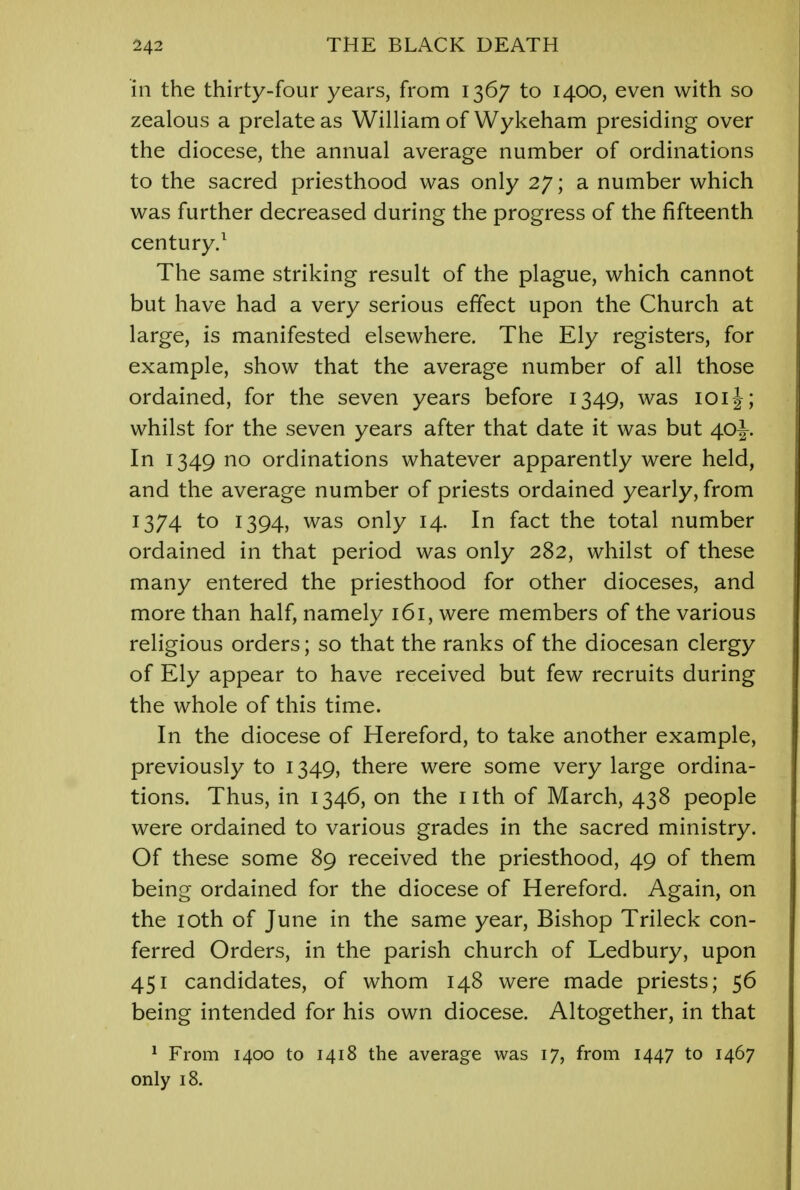 in the thirty-four years, from 1367 to 1400, even with so zealous a prelate as William of Wykeham presiding over the diocese, the annual average number of ordinations to the sacred priesthood was only 27; a number which was further decreased during the progress of the fifteenth century.1 The same striking result of the plague, which cannot but have had a very serious effect upon the Church at large, is manifested elsewhere. The Ely registers, for example, show that the average number of all those ordained, for the seven years before 1349, was 101J; whilst for the seven years after that date it was but 40^. In 1349 no ordinations whatever apparently were held, and the average number of priests ordained yearly, from 1374 to 1394, was only 14. In fact the total number ordained in that period was only 282, whilst of these many entered the priesthood for other dioceses, and more than half, namely 161, were members of the various religious orders; so that the ranks of the diocesan clergy of Ely appear to have received but few recruits during the whole of this time. In the diocese of Hereford, to take another example, previously to 1349, there were some very large ordina- tions. Thus, in 1346, on the nth of March, 438 people were ordained to various grades in the sacred ministry. Of these some 89 received the priesthood, 49 of them being ordained for the diocese of Hereford. Again, on the 10th of June in the same year, Bishop Trileck con- ferred Orders, in the parish church of Ledbury, upon 451 candidates, of whom 148 were made priests; 56 being intended for his own diocese. Altogether, in that 1 From 1400 to 1418 the average was 17, from 1447 to 1467 only 18.