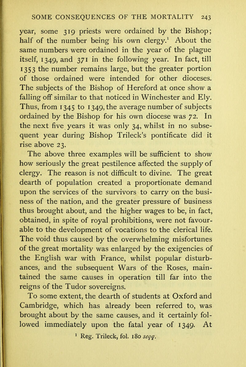 year, some 319 priests were ordained by the Bishop; half of the number being his own clergy.1 About the same numbers were ordained in the year of the plague itself, 1349, and 371 in the following year. In fact, till 1353 the number remains large, but the greater portion of those ordained were intended for other dioceses. The subjects of the Bishop of Hereford at once show a falling off similar to that noticed in Winchester and Ely. Thus, from 1345 to 1349, the average number of subjects ordained by the Bishop for his own diocese was 72. In the next five years it was only 34, whilst in no subse- quent year during Bishop Trileck's pontificate did it rise above 23. The above three examples will be sufficient to show how seriously the great pestilence affected the supply of clergy. The reason is not difficult to divine. The great dearth of population created a proportionate demand upon the services of the survivors to carry on the busi- ness of the nation, and the greater pressure of business thus brought about, and the higher wages to be, in fact, obtained, in spite of royal prohibitions, were not favour- able to the development of vocations to the clerical life. The void thus caused by the overwhelming misfortunes of the great mortality was enlarged by the exigencies of the English war with France, whilst popular disturb- ances, and the subsequent Wars of the Roses, main- tained the same causes in operation till far into the reigns of the Tudor sovereigns. To some extent, the dearth of students at Oxford and Cambridge, which has already been referred to, was brought about by the same causes, and it certainly fol- lowed immediately upon the fatal year of 1349. At 1 Reg. Trileck, fol. 180 seqq.