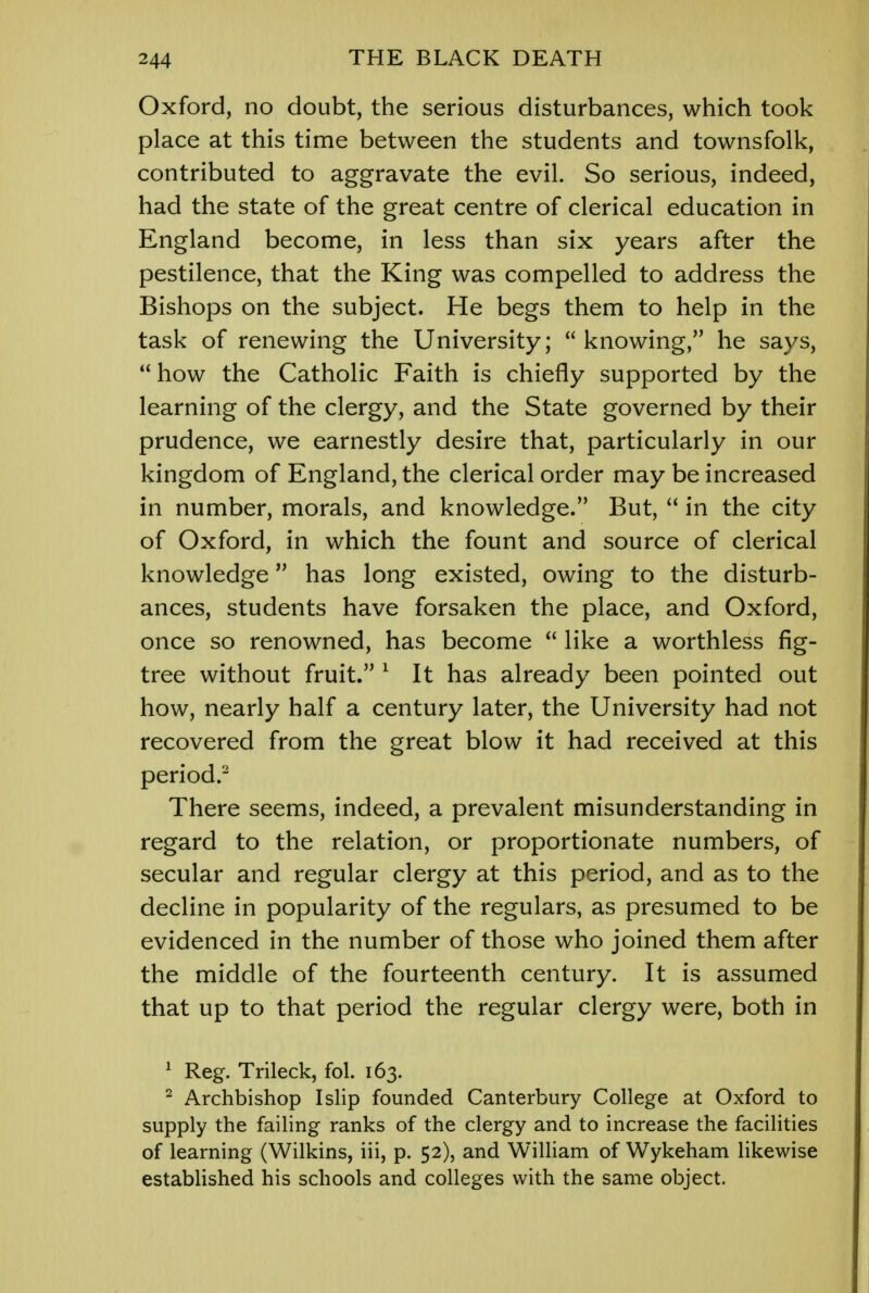 Oxford, no doubt, the serious disturbances, which took place at this time between the students and townsfolk, contributed to aggravate the evil. So serious, indeed, had the state of the great centre of clerical education in England become, in less than six years after the pestilence, that the King was compelled to address the Bishops on the subject. He begs them to help in the task of renewing the University; knowing, he says,  how the Catholic Faith is chiefly supported by the learning of the clergy, and the State governed by their prudence, we earnestly desire that, particularly in our kingdom of England, the clerical order may be increased in number, morals, and knowledge. But,  in the city of Oxford, in which the fount and source of clerical knowledge has long existed, owing to the disturb- ances, students have forsaken the place, and Oxford, once so renowned, has become  like a worthless fig- tree without fruit. 1 It has already been pointed out how, nearly half a century later, the University had not recovered from the great blow it had received at this period.2 There seems, indeed, a prevalent misunderstanding in regard to the relation, or proportionate numbers, of secular and regular clergy at this period, and as to the decline in popularity of the regulars, as presumed to be evidenced in the number of those who joined them after the middle of the fourteenth century. It is assumed that up to that period the regular clergy were, both in 1 Reg. Trileck, fol. 163. 2 Archbishop I slip founded Canterbury College at Oxford to supply the failing ranks of the clergy and to increase the facilities of learning (Wilkins, iii, p. 52), and William of Wykeham likewise established his schools and colleges with the same object.