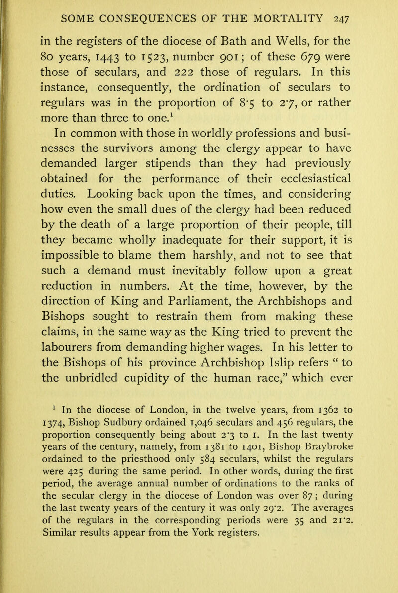 in the registers of the diocese of Bath and Wells, for the 80 years, 1443 to 1523, number 901; of these 679 were those of seculars, and 222 those of regulars. In this instance, consequently, the ordination of seculars to regulars was in the proportion of 8*5 to 27, or rather more than three to one.1 In common with those in worldly professions and busi- nesses the survivors among the clergy appear to have demanded larger stipends than they had previously obtained for the performance of their ecclesiastical duties. Looking back upon the times, and considering how even the small dues of the clergy had been reduced by the death of a large proportion of their people, till they became wholly inadequate for their support, it is impossible to blame them harshly, and not to see that such a demand must inevitably follow upon a great reduction in numbers. At the time, however, by the direction of King and Parliament, the Archbishops and Bishops sought to restrain them from making these claims, in the same way as the King tried to prevent the labourers from demanding higher wages. In his letter to the Bishops of his province Archbishop Islip refers  to the unbridled cupidity of the human race, which ever 1 In the diocese of London, in the twelve years, from 1362 to 1374, Bishop Sudbury ordained 1,046 seculars and 456 regulars, the proportion consequently being about 2*3 to 1. In the last twenty years of the century, namely, from 1381 *o 1401, Bishop Braybroke ordained to the priesthood only 584 seculars, whilst the regulars were 425 during the same period. In other words, during the first period, the average annual number of ordinations to the ranks of the secular clergy in the diocese of London was over 87; during the last twenty years of the century it was only 29*2. The averages of the regulars in the corresponding periods were 35 and 21*2. Similar results appear from the York registers.