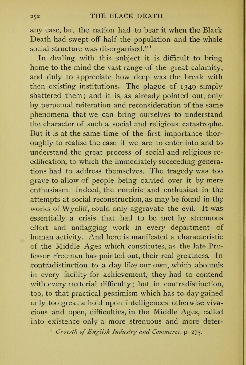 any case, but the nation had to bear it when the Black Death had swept off half the population and the whole social structure was disorganised. 1 In dealing with this subject it is difficult to bring home to the mind the vast range of the great calamity, and duly to appreciate how deep was the break with then existing institutions. The plague of 1349 simply shattered them; and it is, as already pointed out, only by perpetual reiteration and reconsideration of the same phenomena that we can bring ourselves to understand the character of such a social and religious catastrophe. But it is at the same time of the first importance thor- oughly to realise the case if we are to enter into and to understand the great process of social and religious re- edification, to which the immediately succeeding genera- tions had to address themselves. The tragedy was too grave to allow of people being carried over it by mere enthusiasm. Indeed, the empiric and enthusiast in the attempts at social reconstruction, as may be found in the works of Wycliff, could only aggravate the evil. It was essentially a crisis that had to be met by strenuous effort and unflagging work in every department of human activity. And here is manifested a characteristic of the Middle Ages which constitutes, as the late Pro- fessor Freeman has pointed out, their real greatness. In contradistinction to a day like our own, which abounds in every facility for achievement, they had to contend with every material difficulty; but in contradistinction, too, to that practical pessimism which has to-day gained only too great a hold upon intelligences otherwise viva- cious and open, difficulties, in the Middle Ages, called into existence only a more strenuous and more deter- 1 Growth of English Industry and Commerce, p. 275.