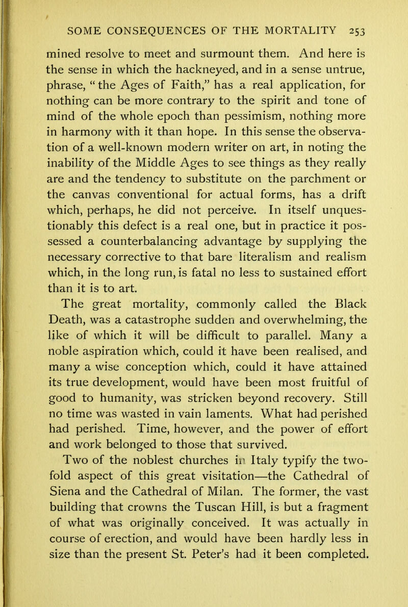mined resolve to meet and surmount them. And here is the sense in which the hackneyed, and in a sense untrue, phrase,  the Ages of Faith, has a real application, for nothing can be more contrary to the spirit and tone of mind of the whole epoch than pessimism, nothing more in harmony with it than hope. In this sense the observa- tion of a well-known modern writer on art, in noting the inability of the Middle Ages to see things as they really are and the tendency to substitute on the parchment or the canvas conventional for actual forms, has a drift which, perhaps, he did not perceive. In itself unques- tionably this defect is a real one, but in practice it pos- sessed a counterbalancing advantage by supplying the necessary corrective to that bare literalism and realism which, in the long run, is fatal no less to sustained effort than it is to art. The great mortality, commonly called the Black Death, was a catastrophe sudden and overwhelming, the like of which it will be difficult to parallel. Many a noble aspiration which, could it have been realised, and many a wise conception which, could it have attained its true development, would have been most fruitful of good to humanity, was stricken beyond recovery. Still no time was wasted in vain laments. What had perished had perished. Time, however, and the power of effort and work belonged to those that survived. Two of the noblest churches h\ Italy typify the two- fold aspect of this great visitation—the Cathedral of Siena and the Cathedral of Milan. The former, the vast building that crowns the Tuscan Hill, is but a fragment of what was originally conceived. It was actually in course of erection, and would have been hardly less in size than the present St. Peter's had it been completed.