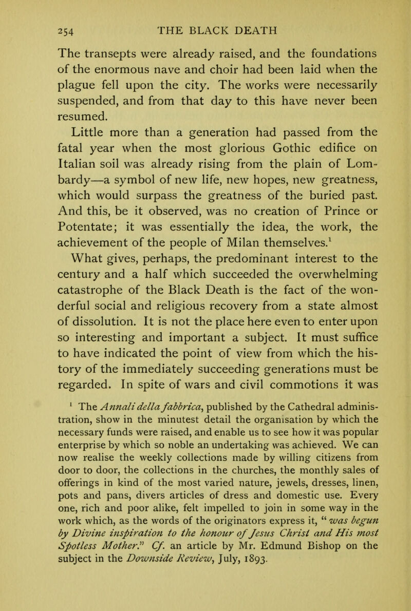 The transepts were already raised, and the foundations of the enormous nave and choir had been laid when the plague fell upon the city. The works were necessarily suspended, and from that day to this have never been resumed. Little more than a generation had passed from the fatal year when the most glorious Gothic edifice on Italian soil was already rising from the plain of Lom- bardy—a symbol of new life, new hopes, new greatness, which would surpass the greatness of the buried past. And this, be it observed, was no creation of Prince or Potentate; it was essentially the idea, the work, the achievement of the people of Milan themselves.1 What gives, perhaps, the predominant interest to the century and a half which succeeded the overwhelming catastrophe of the Black Death is the fact of the won- derful social and religious recovery from a state almost of dissolution. It is not the place here even to enter upon so interesting and important a subject. It must suffice to have indicated the point of view from which the his- tory of the immediately succeeding generations must be regarded. In spite of wars and civil commotions it was 1 The Annalidella fabbrica, published by the Cathedral adminis- tration, show in the minutest detail the organisation by which the necessary funds were raised, and enable us to see how it was popular enterprise by which so noble an undertaking was achieved. We can now realise the weekly collections made by willing citizens from door to door, the collections in the churches, the monthly sales of offerings in kind of the most varied nature, jewels, dresses, linen, pots and pans, divers articles of dress and domestic use. Every one, rich and poor alike, felt impelled to join in some way in the work which, as the words of the originators express it,  was begun by Divi?ie inspiration to the honour of Jesus Christ and His most Spotless Mother. Cf. an article by Mr. Edmund Bishop on the subject in the Downside Review, July, 1893.