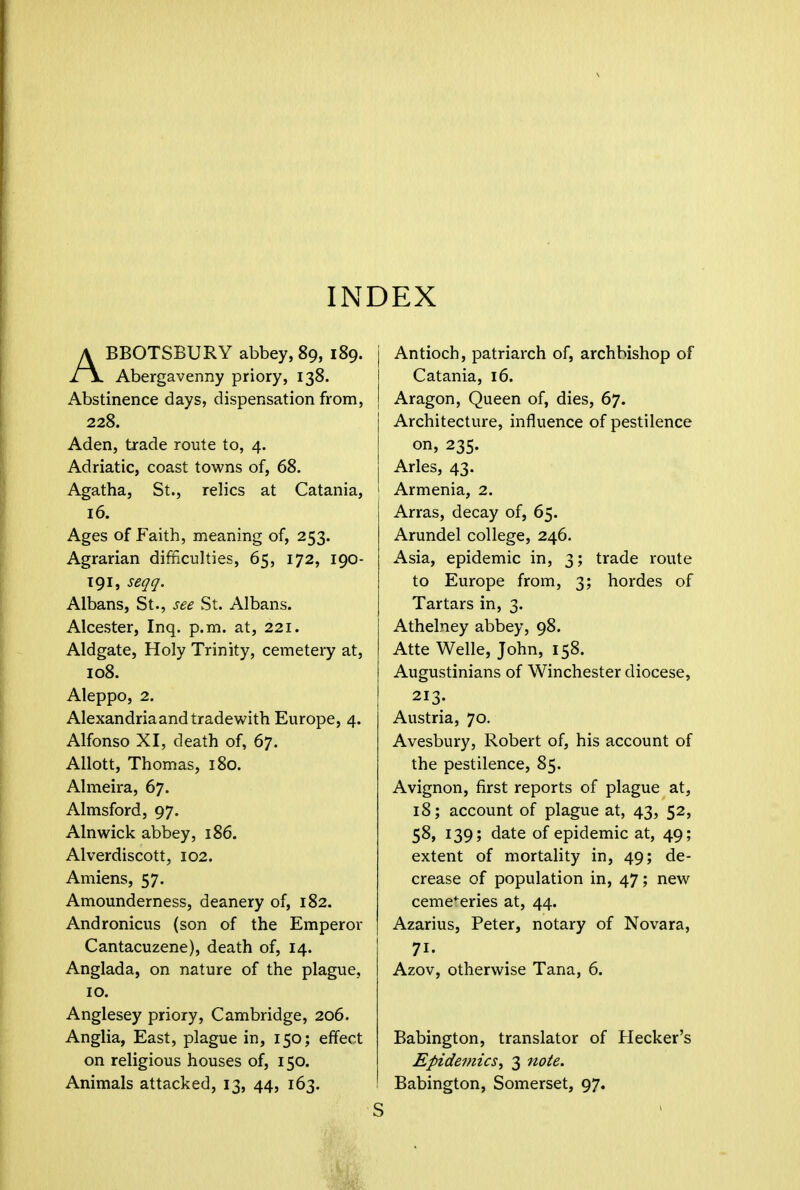 INDEX ABBOTSBURY abbey, 89, 189. Abergavenny priory, 138. Abstinence days, dispensation from, 228. Aden, trade route to, 4. Adriatic, coast towns of, 68. Agatha, St., relics at Catania, 16. Ages of Faith, meaning of, 253. Agrarian difficulties, 65, 172, 190- 191, seqq. Albans, St., see St. Albans. Alcester, Inq. p.m. at, 221. Aldgate, Holy Trinity, cemetery at, 108. Aleppo, 2. Alexandria and trade with Europe, 4. Alfonso XI, death of, 67. Allott, Thomas, 180. Almeira, 67. Almsford, 97. Alnwick abbey, 186. Alverdiscott, 102. Amiens, 57. Amounderness, deanery of, 182. Andronicus (son of the Emperor Cantacuzene), death of, 14. Anglada, on nature of the plague, 10. Anglesey priory, Cambridge, 206. Anglia, East, plague in, 150; effect on religious houses of, 150. Animals attacked, 13, 44, 163. j Antioch, patriarch of, archbishop of Catania, 16. j Aragon, Queen of, dies, 67. Architecture, influence of pestilence on, 235. Aries, 43. 1 Armenia, 2. J Arras, decay of, 65. Arundel college, 246. Asia, epidemic in, 3; trade route to Europe from, 3; hordes of Tartars in, 3. Athelney abbey, 98. Atte Welle, John, 158. Augustinians of Winchester diocese, 213. Austria, 70. Avesbury, Robert of, his account of the pestilence, 85. Avignon, first reports of plague at, 18; account of plague at, 43, 52, 58, 139; date of epidemic at, 49; extent of mortality in, 49; de- crease of population in, 47; new cemeteries at, 44. Azarius, Peter, notary of Novara, 71. Azov, otherwise Tana, 6. Babington, translator of Hecker's Epidemics, 3 note. Babington, Somerset, 97.