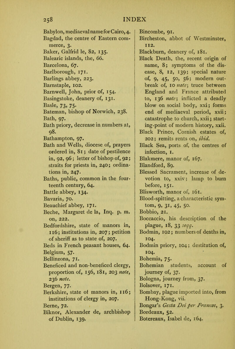 Babylon, mediaeval name for Cairo, 4. Bagdad, the centre of Eastern com- merce, 3. Baker, Galfrid le, 82, 135. Balearic islands, the, 66. Barcelona, 67. Barlborough, 171. Barlings abbey, 223. Barnstaple, 102. Barnwell, John, prior of, 154. Basingstoke, deanery of, 131. Basle, 73, 75- Bateman, bishop of Norwich, 238. Bath, 97. Bath priory, decrease in numbers at, 98. Bathampton, 97. Bath and Wells, diocese of, prayers ordered in, 81; date of pestilence in, 92, 96; letter of bishop of, 92; straits for priests in, 240; ordina- tions in, 247. Baths, public, common in the four- teenth century, 64. Battle abbey, 134. Bavaria, 70. Beauchief abbey, 171. Beche, Margaret de la, Inq. p. m. on, 222. Bedfordshire, state of manors in, 116; institutions in, 207; petition of sheriff as to state of, 207. Beds in French peasant houses, 64. Belgium, 57. Bellinzona, 71. Beneficed and non-beneficed clergy, proportion of, 156, 181, 203 note, 236 note. Bergen, 77. Berkshire, state of manors in, 116; institutions of clergy in, 207. Berne, 72. Biknor, Alexander de, archbishop of Dublin, 139. Bincombe, 91. Bircheston, abbot of Westminster, 112. Blackburn, deanery of, 181. Black Death, the, recent origin of name, 8; symptoms of the dis- ease, 8, 12, 139; special nature °f> 9> 45) 5°j 56; modern out- break of, 10 note; truce between England and France attributed to, 136 note\ inflicted a deadly blow on social body, xxi; forms end of mediaeval period, xxii; catastrophe to church, xxii; start- ing-point of modern history, xxii. Black Prince, Cornish estates of, 202; remits rents on, ibid. Black Sea, ports of, the centres of infection, I. Blakmere, manor of, 167. Blandford, 89. Blessed Sacrament, increase of de- votion to, xxiv; lamp to burn before, 151. Blisworth, manor of, 161. Blood-spitting, a characteristic sym- tom, 9, 31, 45, 50. Bobbio, 21. Boccaccio, his description of the plague, 18, 33 seqq. Bodmin, 102; numbers of deaths in, 104. Bodmin priory, 104; destitution of, 104. Bohemia, 75. Bohemian students, account of journey of, 37. Bologna, journey from, 37. Bolsover, 171. Bombay, plague imported into, from Hong-Kong, vii. Bongar's Gesta Dei per Francos^ 3. Bordeaux, 52. Botereaux, Isabel de, 164.