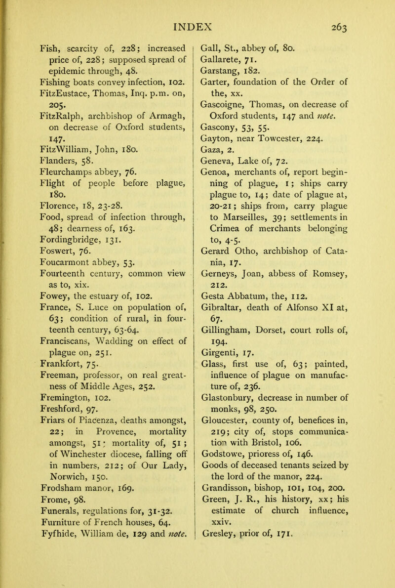 Fish, scarcity of, 228; increased price of, 228; supposed spread of epidemic through, 48. Fishing boats convey infection, 102. FitzEustace, Thomas, Inq. p.m. on, 205. FitzRalph, archbishop of Armagh, on decrease of Oxford students, 147. FitzWilliam, John, 180. Flanders, 58. Fleurchamps abbey, 76. Flight of people before plague, 180. Florence, 18, 23-28. Food, spread of infection through, 48; dearness of, 163. Fordingbridge, 131. Foswert, 76. Foucarmont abbey, 53. Fourteenth century, common view as to, xix. Fowey, the estuary of, 102. France, S. Luce on population of, 63; condition of rural, in four- teenth century, 63-64. Franciscans, Wadding on effect of plague on, 251. Frankfort, 75. Freeman, professor, on real great- ness of Middle Ages, 252. Fremington, 102. Freshford, 97. Friars of Piacenza, deaths amongst, 22; in Provence, mortality amongst, 51; mortality of, 51; of Winchester diocese, falling off in numbers, 212; of Our Lady, Norwich, 150. Frodsham manor, 169. Frome, 98. Funerals, regulations for, 31-32. Furniture of French houses, 64. Fyfhide, William de, 129 and note. I Gall, St., abbey of, 80. Gallarete, 71. Garstang, 182. Garter, foundation of the Order of the, xx. Gascoigne, Thomas, on decrease of Oxford students, 147 and note. Gascony, 53, 55. Gayton, near Towcester, 224. Gaza, 2. Geneva, Lake of, 72. Genoa, merchants of, report begin- ning of plague, 1; ships carry plague to, 14; date of plague at, 20-21; ships from, carry plague to Marseilles, 39; settlements in Crimea of merchants belonging to, 4-5. Gerard Otho, archbishop of Cata- nia, 17. Gerneys, Joan, abbess of Romsey, 212. Gesta Abbatum, the, 112. Gibraltar, death of Alfonso XI at, 67. Gillingham, Dorset, court rolls of, 194. Girgenti, 17. Glass, first use of, 63; painted, influence of plague on manufac- ture of, 236. Glastonbury, decrease in number of monks, 98, 250. Gloucester, county of, benefices in, 219; city of, stops communica- tion with Bristol, 106. Godstowe, prioress of, 146. Goods of deceased tenants seized by the lord of the manor, 224. Grandisson, bishop, 101, 104, 200. I Green, J. R., his history, xx; his estimate of church influence, xxiv. Gresley, prior of, 171.