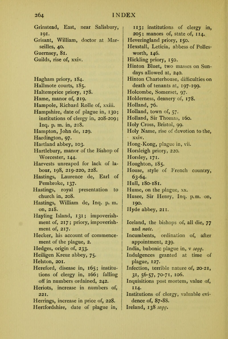 Grinstead, East, near Salisbury, 191. Grisant, William, doctor at Mar- seilles, 40. Guernsey, 81. Guilds, rise of, xxiv. Hagham priory, 184. Hallmote courts, 185. Haltemprice priory, 178. Hame, manor of, 219. Hampole, Richard Rolle of, xxiii. Hampshire, date of plague in, 130; institutions of clergy in, 208-209; Inq. p. m. in, 218. Hampton, John de, 129. Hardington, 97. Hartland abbey, 103. Hartlebury, manor of the Bishop of Worcester, 144. Harvests unreaped for lack of la- bour, 198, 219-220, 228. Hastings, Laurence de, Earl of Pembroke, 137. Hastings, royal presentation to church in, 208. Hastings, William de, Inq. p. m. on, 218. Hayling Island, 131; impoverish- ment of, 217; priory, impoverish- ment of, 217. Hecker, his account of commence- ment of the plague, 2. Hedges, origin of, 233. Heiligen Kreuz abbey, 75. Helston, 201. Hereford, disease in, 165; institu- tions of clergy in, 166; falling off in numbers ordained, 242. Heriots, increase in numbers of, 221. Herrings, increase in price of, 228. Hertfordshire, date of plague in, 113; institutions of clergy in, 205; manors of, state of, 114. Heveringland priory, 150. Hexstall, Leticia, abbess of Polles- worth, 146. Hickling priory, 150. Hinton Bluet, two masses on Sun- days allowed at, 240. Hinton Charterhouse, difficulties on death of tenants at, 197-199. Holcombe, Somerset, 97. Holderness, deanery of, 178. Holland, 76. Holland, town of, 57. Holland, Sir Thomas, 160. Holy Cross, Bristol, 99. Holy Name, rise of devotion to the, xxiv. Hong-Kong, plague in, vii. Horsleigh priory, 220. Horsley, 171. Houghton, 185. House, style of French country, 63-64. Hull, 180-181. Hume, on the plague, xx. Husee, Sir Henry, Inq. p.m. on, 190. Hyde abbey, 211. Iceland, the bishops of, all die, 77 and note. Incumbents, ordination of, after appointment, 239. India, bubonic plague in, v seqq. Indulgences granted at time of plague, 127. Infection, terrible nature of, 20-21, 3h 56-57, 70-7I, 106. Inquisitions post mortem, value of, 114. Institutions of clergy, valuable evi- dence of, 87-88. Ireland, 138 seqq.