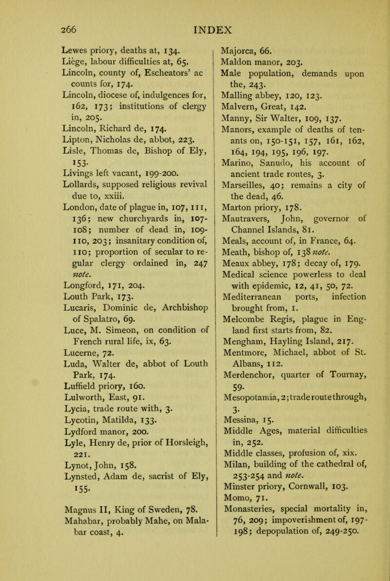 Lewes priory, deaths at, 134. Liege, labour difficulties at, 65. Lincoln, county of, Escheators' ac counts for, 174. Lincoln, diocese of, indulgences for, 162, 173; institutions of clergy in, 205. Lincoln, Richard de, 174. Lipton, Nicholas de, abbot, 223. Lisle, Thomas de, Bishop of Ely, 153- Livings left vacant, 199-200. Lollards, supposed religious revival due to, xxiii. London, date of plague in, 107, III, 136; new churchyards in, 107- 108; number of dead in, 109- 110, 203; insanitary condition of, no; proportion of secular to re- gular clergy ordained in, 247 note. Longford, 171, 204. Louth Park, 173. Lucaris, Dominic de, Archbishop of Spalatro, 69. Luce, M. Simeon, on condition of French rural life, ix, 63. Lucerne, 72. Luda, Walter de, abbot of Louth Park. 174. Luffield priory, 160. Lulworth, East, 91. Lycia, trade route with, 3. Lycotin, Matilda, 133. Lydford manor, 200. Lyle, Henry de, prior of Horsleigh, 221. Lynot,John, 158. Lynsted, Adam de, sacrist of Ely, 155. Magnus II, King of Sweden, 78. Mahabar, probably Mahe, on Mala- bar coast, 4. Majorca, 66. Maldon manor, 203. Male population, demands upon the, 243. Mailing abbey, 120, 123. Malvern, Great, 142. Manny, Sir Walter, 109, 137. Manors, example of deaths of ten- ants on, 150-151, 157, 161, 162, 164, 194, 195, 196, 197. Marino, Sanudo, his account of ancient trade routes, 3. Marseilles, 40; remains a city of the dead, 46. Marton priory, 178. Mautravers, John, governor of Channel Islands, 81. Meals, account of, in France, 64. Meath, bishop of, 138 note. Meaux abbey, 178; decay of, 179. Medical science powerless to deal with epidemic, 12, 41, 50, 72. Mediterranean ports, infection brought from, 1. Melcombe Regis, plague in Eng- land first starts from, 82. Mengham, Ffayling Island, 217. Mentmore, Michael, abbot of St. Albans, 112. Merdenchor, quarter of Tournay, 59- Mesopotamia, 2; trade route through, 3- Messina, 15. Middle Ages, material difficulties in, 252. Middle classes, profusion of, xix. Milan, building of the cathedral of, 253-254 and note. Minster priory, Cornwall, 103. Momo, 71. Monasteries, special mortality in, 76, 209; impoverishment of, 197- 198; depopulation of, 249-250.