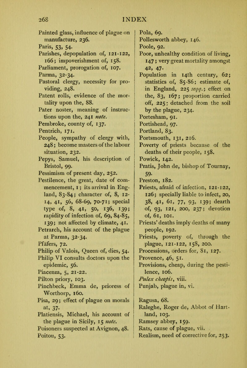 Painted glass, influence of plague on manufacture, 236. Paris, 53, 54. Parishes, depopulation of, 121-122, 166; impoverishment of, 158. Parliament, prorogation of, 107. Parma, 32-34. Pastoral clergy, necessity for pro- viding, 248. Patent rolls, evidence of the mor- tality upon the, 88. Pater noster, meaning of instruc- tions upon the, 241 note. Pembroke, county of, 137. Pentrich, 171. People, sympathy of clergy with, 248; become masters of the labour situation, 232. Pepys, Samuel, his description of Bristol, 99. Pessimism of present day, 252. Pestilence, the great, date of com- mencement, 1; its arrival in Eng- land, 83-84; character of, 8, 12- 14, 41, 56, 68-69, 70-71; special type of, 8, 41, 50, 136, 139; rapidity of infection of, 69, 84-85, 139; not affected by climate, 41. Petrarch, his account of the plague at Parma, 32-34. Pfafers, 72. Philip of Valois, Queen of, dies, 54. Philip VI consults doctors upon the epidemic, 56. Piacenza, 5, 21-22. Pilton priory, 103. Pinchbeck, Emma de, prioress of Worthorp, 160. Pisa, 29; effect of plague on morals at, 37- Platiensis, Michael, his account of the plague in Sicily, 15 note. Poisoners suspected at Avignon, 48. Poitou, 53. Pola, 69. Pollesworth abbey, 146. Poole, 92. Poor, unhealthy condition of living, 147; very great mortality amongst I 42, 47- Population in 14th century, 62; statistics of, 85-86; estimate of, in England, 225 seqq.; effect on the, 83, 167; proportion carried J off, 225; detached from the soil by the plague, 234. I Portesham, 91. Portishead, 97. Portland, 83. I Portsmouth, 131, 216. Poverty of priests because of the deaths of their people, 158. Powick, 142. Pratis, John de, bishop of Tournay, 59- Preston, 182. Priests, afraid of infection, 121-122, 126; specially liable to infect, 20, 38, 41, 61, 77, 93, 139; dearth of, 93, 121, 200, 237; devotion of, 61, 101. Priests' deaths imply deaths of many people, 192. Priests, poverty of, through the plague, 121-122, 158, 200. Processions, orders for, 81, 127. Provence, 46, 51. Provisions, cheap, during the pesti- lence, 106. Pulex cheopis, viii. Punjab, plague in, vi. Ragusa, 68. Raleghe, Roger de, Abbot of Hart- land, 103. Ramsey abbey, 159. Rats, cause of plague, vii. \ Realism, need of corrective for, 253.