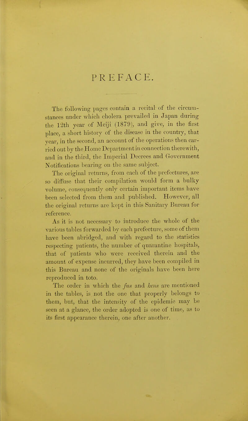 PREFACE. The following pages contain a recital of the circum- stances under which cholera prevailed in Japan during the 12th year of jNIeiji (1879)^ and give, in the first place, a short history of the disease in the country, that year, in the second, an account of the operations then car- ried out by the Home Department in connection therewith, and in the third, the Imperial Decrees and Government Notifications bearing on the same subject. The original returns, from each of the prefectures, are so diffuse that their compilation would form a bulky volume, consequently only certain important items have been selected from them and published. However, all the original returns arc kei)t in this Sanitary Bureau for reference. As it is not necessary to introduce the whole of the various tables forwarded by each prefecture, some of them have been abridged, and with regard to the statistics respecting patients, the number of quarantine hospitals, that of ])atients who were received therein and the amount of expense incurred, they have been compiled in this Bureau and none of the originals have been here reproduced in toto. The order in which the fus and kens are mentioned in the tables, is not the one that properly belongs to them, but, that the intensity of the epidemic may be seen at a glance, the order adopted is one of time, as to its first appearance therein, one after anothei-.