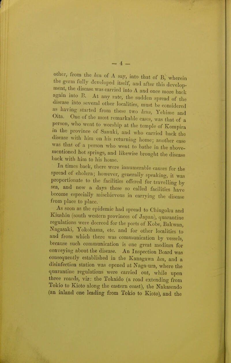 other, from the ken of A say, into that of B, wherein the germ fully developed itself, and after thi.s develop- ment, the disease was carried into A and once more back agam mto B. At any rate, the sudden spread of the disease mto several other localities, must be considered as having started from these two hens, Yehime and Oita. One of the most remarkable cases, was that of a person, who went to worship at the temple of Kompira m the province of Sanuki, and who carried back the disease with him on his returning home; another case was that of a person who went to bathe in the above- mentioned hot springs, and likewise brought the disease back with him to his home. In times back, there were innumerable causes for the spread of cholera; however, generally speaking, it was proportionate to the facilities offered for travelling by sea, and now a days these so called facilities have become especially mischievous in carrying the disease from place to place. As soon as the epidemic had spread to Chiugoku and Kiushiu (south western provinces of Japan), quarantine regulations were decreed for the ports of Kobe, Bakwan, Nagasaki, Yokohama, etc. and for other localities to and from which there was communication by vessels, because such communication is one great medium for conveying about the disease. An Inspection Board was consequently established in tlie Kanagawa ken, and a disinfection station was opened at Naga-ura, where the quarantine regulations were carried out, while upon three roards, viz: the Tokaido (a road extending from Tokio to Kioto along the eastern coast), the Nakascndo (an inland one leading from Tokio to Kioto), and the