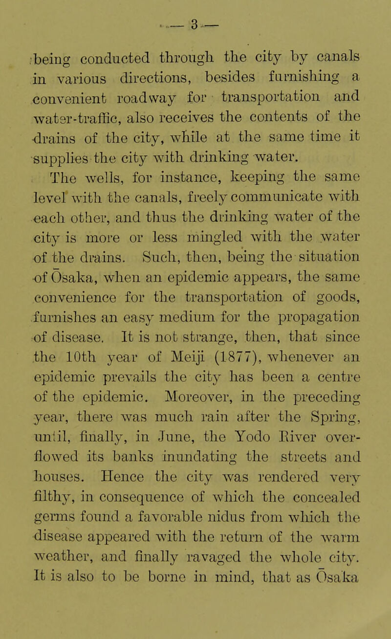 being conducted through the city by canals in various directions, besides furnishing a convenient roadway for transportation and water-traffic, also receives the contents of the -drains of the city, while at the same time it supplies the city with drinking water. The wells, for instance, keeping the same level with the canals, freely communicate with each other, and thus the drinking water of the city is more or less mingled with the water of the drains. Such, then, being the situation of Osaka, when an epidemic appears, the same convenience for the transportation of goods, furnishes an easy medium for the propagation of disease. It is not strange, then, that since the 10th year of Meiji (1877), whenever an epidemic prevails the city has been a centre of the epidemic. Moreover, in the preceding year, there was much rain after the Spring, until, finally, in June, the Yodo River over¬ flowed its banks inundating the streets and houses. Hence the city was rendered very filthy, in consequence of which the concealed germs found a favorable nidus from which the disease appeared with the return of the warm weather, and finally ravaged the whole city. It is also to be borne in mind, that as Osaka