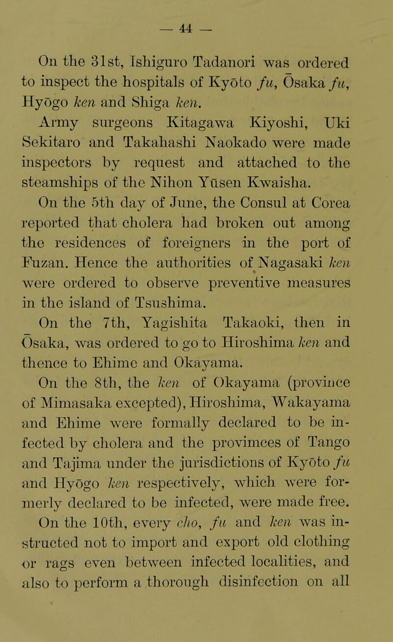 On the 31st, Ishiguro Tadanori was ordered to inspect the hospitals of Kyoto fu, Osaka fu, Hyogo ken and Shiga ken. Army surgeons Kitagawa Kiyoshi, Uki Sekitaro and Takahashi Naokado were made inspectors by request and attached to the steamships of the Nihon Yusen Kwaisha. On the 5th day of June, the Consul at Corea reported that cholera had broken out among the residences of foreigners in the port of Fnzan. Hence the authorities of Nagasaki ken were ordered to observe preventive measures in the island of Tsushima. On the 7th, Yagishita Takaoki, then in Osaka, was ordered to go to Hiroshima ken and thence to Ehime and Okayama. On the 8th, the ken of Okayama (province of Mimasaka excepted), Hiroshima, Wakayama and Ehime were formally declared to be in¬ fected by cholera and the provimces of Tango and Tajirna under the jurisdictions of Kyoto fu and Hyogo ken respectively, which were for¬ merly declared to be infected, were made free. On the 10th, every cho, fu and ken was in¬ structed not to import and export old clothing or rags even between infected localities, and also to perform a thorough disinfection on all