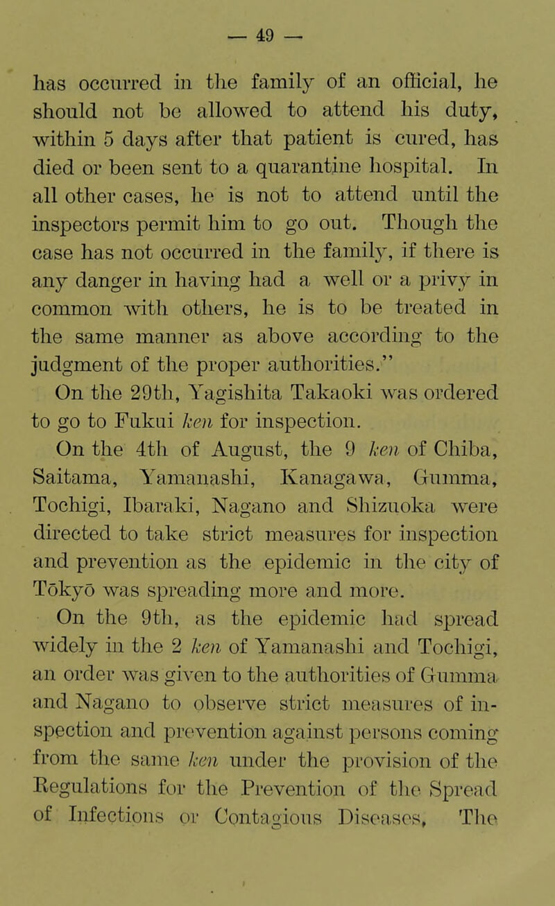 lias occurred in the family of an official, lie should not be allowed to attend his duty, within 5 days after that patient is cured, has died or been sent to a quarantine hospital. In all other cases, he is not to attend until the inspectors permit him to go out. Though the case has not occurred in the family, if there is any danger in having had a well or a privy in common with others, he is to be treated in the same manner as above according to the judgment of the proper authorities.” On the 29th, Yagishita Takaoki was ordered to go to Fukui ken for inspection. On the 4th of August, the 9 ken of Chiba, Saitama, Yamanashi, Kanagawa, Gumma, Tochigi, Ibarald, Nagano and Shizuoka were directed to take strict measures for inspection and prevention as the epidemic in the city of Tokyo was spreading more and more. On the 9th, as the epidemic had spread widely in the 2 ken of Yamanashi and Tochigi, an order was given to the authorities of Gumma, and Nagano to observe strict measures of in¬ spection and prevention against persons coming from the same ken under the provision of the Regulations for the Prevention of the Spread of Infections or Contagious Diseases, The o 7