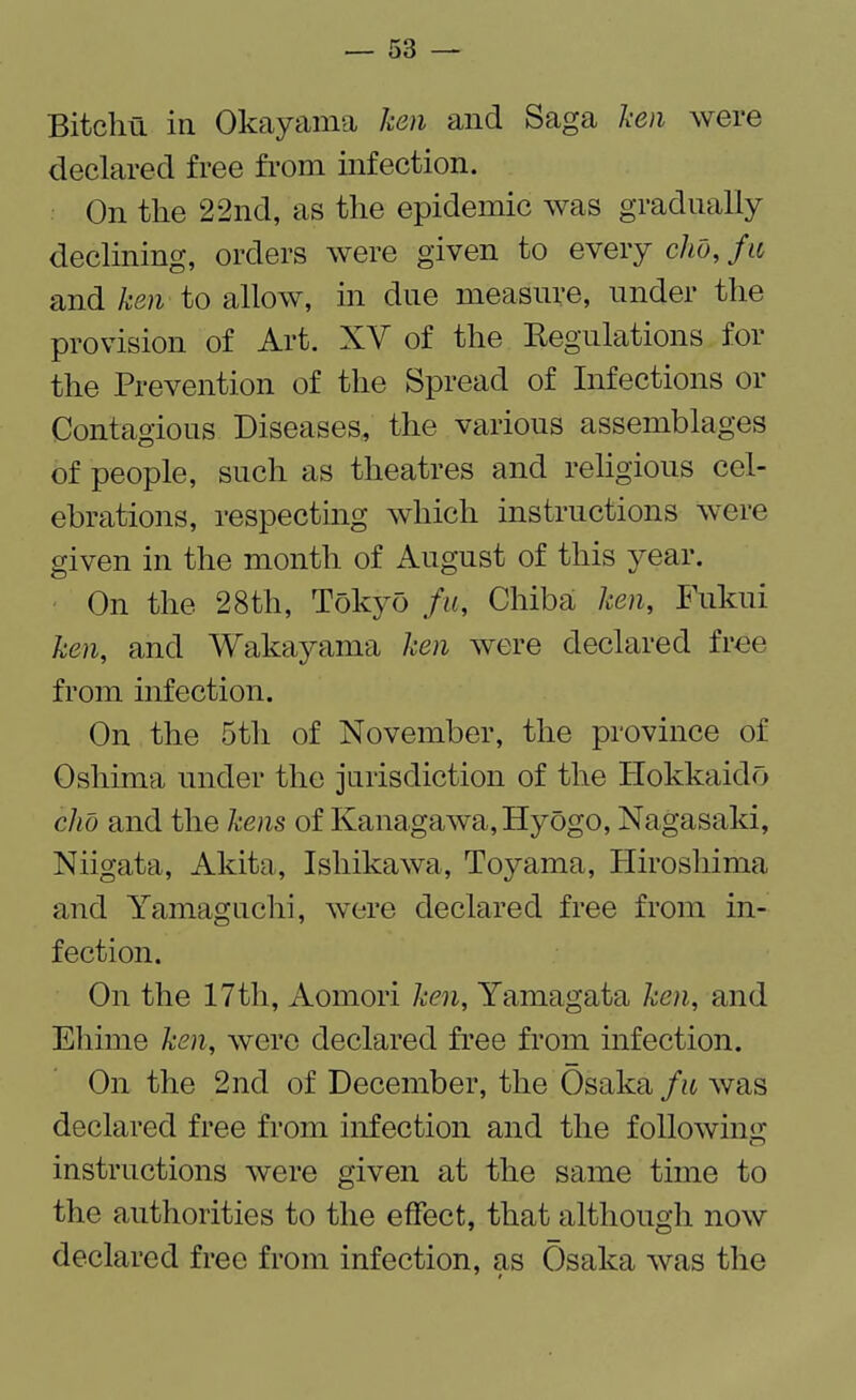 Bitchu in Okayama ken and Saga ken were declared free from infection. On the 22nd, as the epidemic was gradually declining, orders were given to every did, fit and ken to allow, in due measure, under the provision of Art. XV of the Regulations for the Prevention of the Spread of Infections or Contagious Diseases, the various assemblages of people, such as theatres and religious cel¬ ebrations, respecting which instructions were given in the month of August of this year. On the 28th, Tokyo fit, Chiba ken, Fukui ken, and Wakayama ken were declared free from infection. On the 5th of November, the province of Oshima under the jurisdiction of the Hokkaido did and the kens of Kanagawa,Hyogo, Nagasaki, Niigata, Akita, Ishikawa, Toyama, Hiroshima and Yamaguchi, were declared free from in¬ fection. On the 17th, Aomori ken, Yamagata ken, and Eliime ken, were declared free from infection. On the 2nd of December, the Osaka fit was declared free from infection and the following instructions were given at the same time to the authorities to the effect, that although now declared free from infection, as Osaka was the