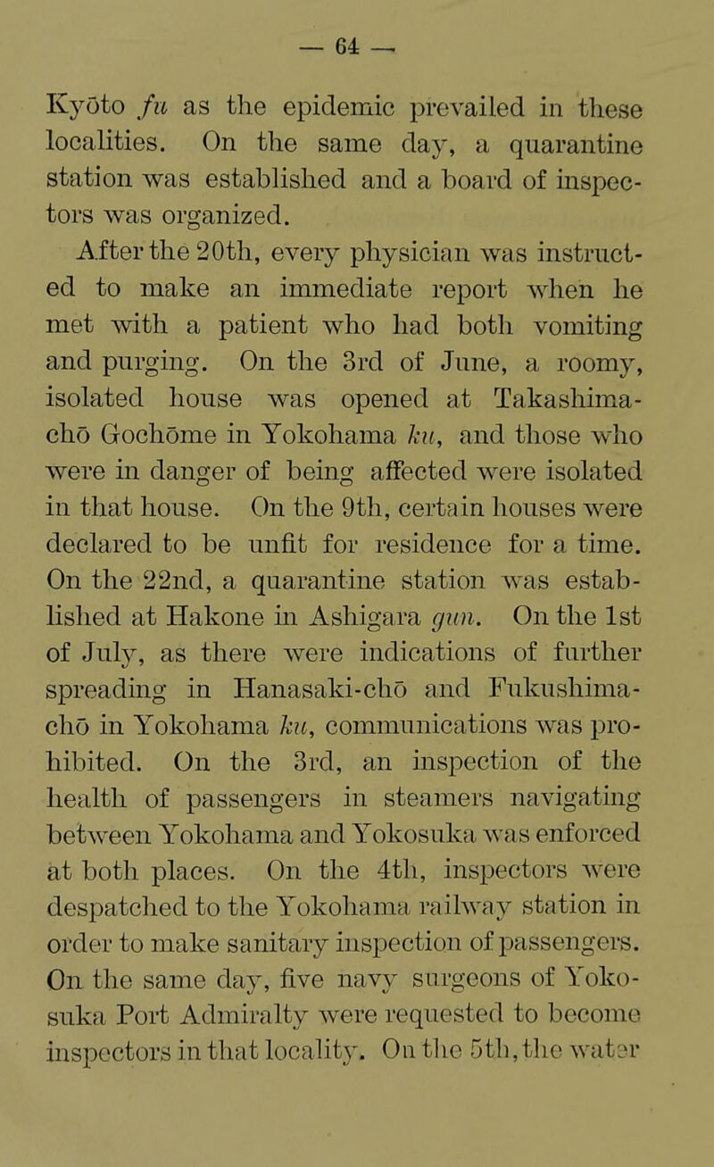 Kyoto fu as the epidemic prevailed in these localities. On the same day, a quarantine station was established and a board of inspec¬ tors was organized. After the 20th, every physician was instruct¬ ed to make an immediate report when he met with a patient who had both vomiting and purging. On the 3rd of June, a roomy, isolated house was opened at Takashima- cho Gochome in Yokohama ku, and those who were in danger of being affected were isolated in that house. On the 9th, certain houses were declared to be unfit for residence for a time. On the 22nd, a quarantine station was estab¬ lished at Hakone in Ashigara gun. On the 1st of July, as there were indications of further spreading in Hanasaki-cho and Fukushima- cho in Yokohama ku, communications was pro¬ hibited. On the 3rd, an inspection of the health of passengers in steamers navigating between Yokohama and Yokosuka was enforced at both places. On the 4th, inspectors were despatched to the Yokohama railway station in order to make sanitary inspection of passengers. On the same day, five navy surgeons of Yoko¬ suka Port Admiralty were requested to become inspectors in that locality. On the 5th, the water