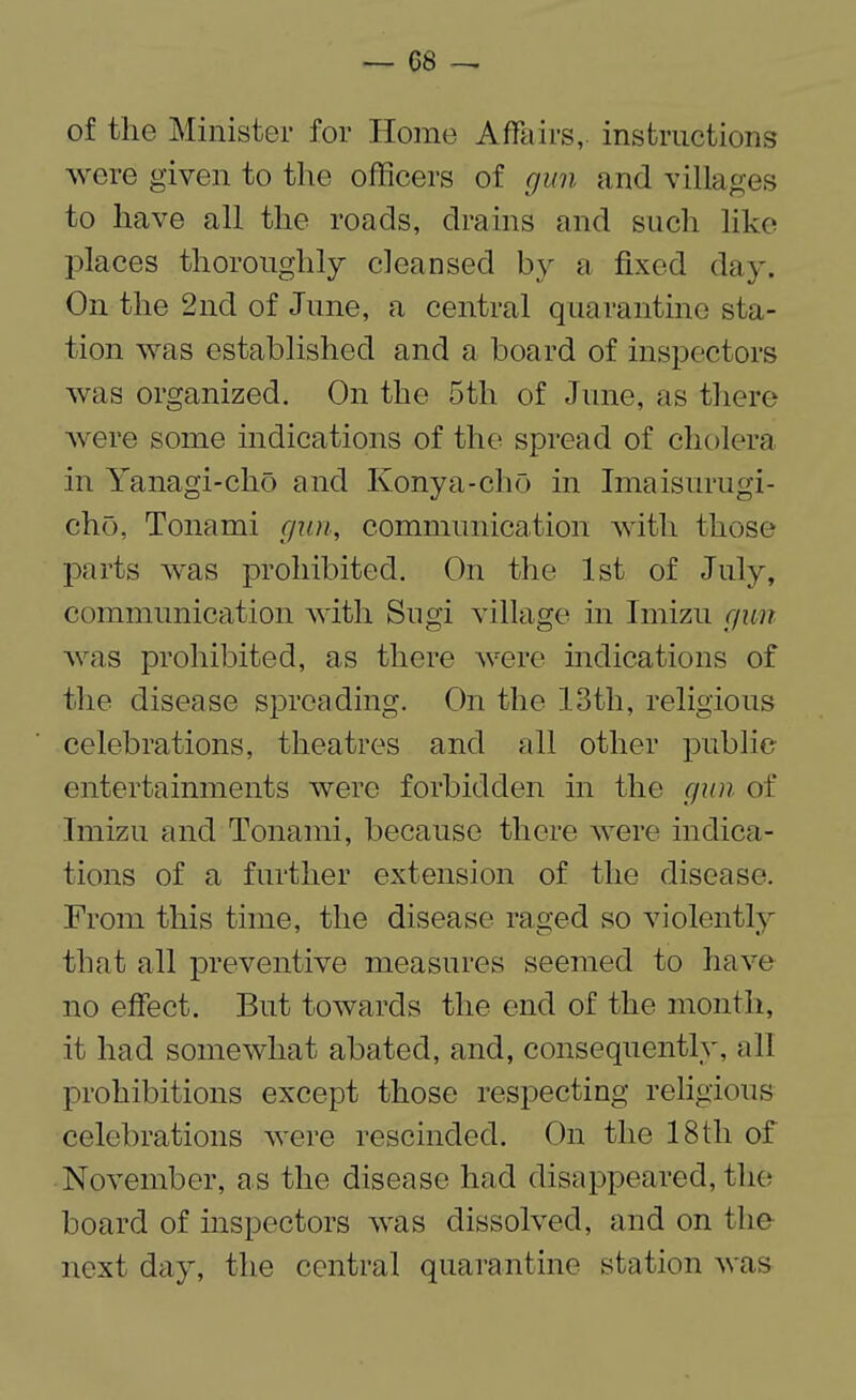 — 06 — of the Minister for Home Affairs, instructions were given to the officers of gun and villages to have all the roads, drains and such like places thoroughly cleansed by a fixed day. On the 2nd of June, a central quarantine sta¬ tion was established and a board of inspectors was organized. On the 5th of June, as there were some indications of the spread of cholera in Yanagi-cho and Konya-cho in Imaisurugi- cho, Tonami gun, communication with those parts was prohibited. On the 1st of July, communication with Sugi village in Imizu gun was prohibited, as there were indications of the disease spreading. On the 13th, religious celebrations, theatres and all other public entertainments were forbidden in the gun of Imizu and Tonami, because there were indica¬ tions of a further extension of the disease. From this time, the disease raged so violently that all preventive measures seemed to have no effect. But towards the end of the month, it had somewhat abated, and, consequently, all prohibitions except those respecting religious celebrations were rescinded. On the 18th of November, as the disease had disappeared, the board of inspectors was dissolved, and on the next day, the central quarantine station was