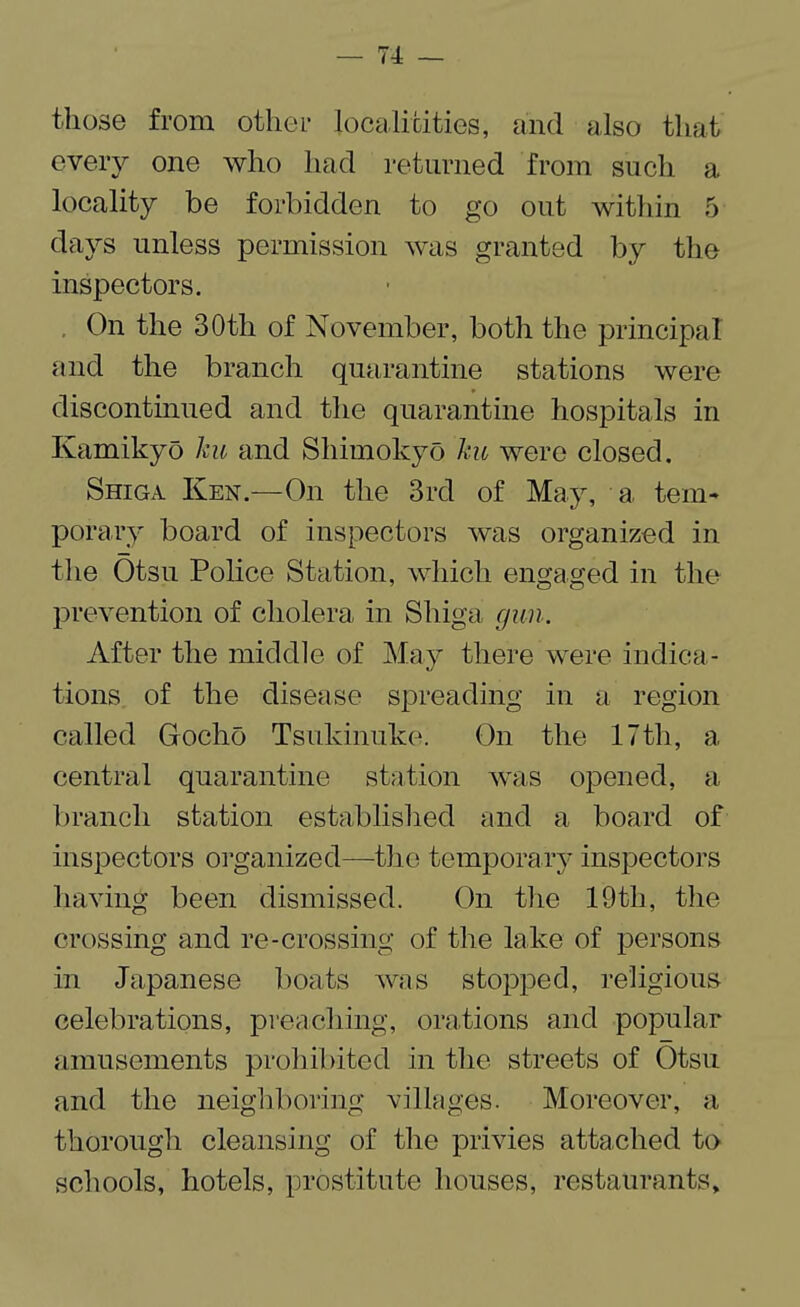 those from other localitities, and also that every one who had returned from such a locality be forbidden to go out within 5 days unless permission was granted by the inspectors. , On the 30th of November, both the principal and the branch quarantine stations were discontinued and the quarantine hospitals in Kamikyo ku and Shimokyo ku were closed. Shiga Ken.—On the 3rd of May, a. tem¬ porary board of inspectors was organized in the Otsu Police Station, which engaged in the prevention of cholera in Shiga gun. After the middle of May there were indica¬ tions of the disease spreading in a region called Gocho Tsukinuke. On the 17th, a central quarantine station was opened, a branch station established and a board of inspectors organized—the temporary inspectors having been dismissed. On the 19th, the crossing and re-crossing of the lake of persons in Japanese boats was stopped, religious celebrations, preaching, orations and popular amusements prohibited in the streets of Otsu and the neighboring villages. Moreover, a thorough cleansing of the privies attached to schools, hotels, prostitute houses, restaurants.