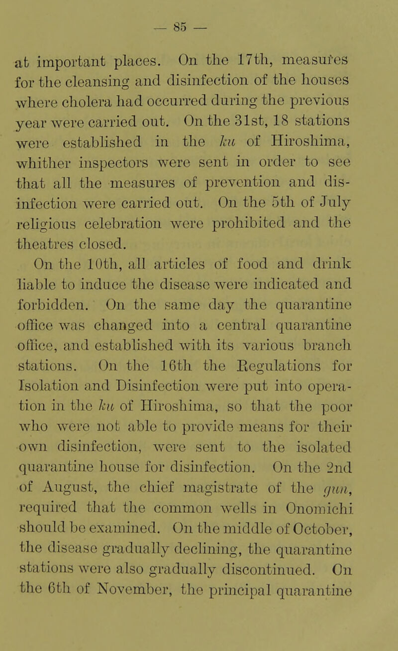 at important places. On the 17th, measures for the cleansing and disinfection of the houses where cholera had occurred during the previous year were carried out. On the 31st, 18 stations were established in the Jcu of Hiroshima, whither inspectors were sent in order to see that all the measures of prevention and dis¬ infection were carried out. On the 5th of July religious celebration were prohibited and the theatres closed. On the 10th, all articles of food and drink liable to induce the disease were indicated and forbidden. On the same day the quarantine office was changed into a central quarantine office, and established with its various branch stations. On the 16tli the Regulations for Isolation and Disinfection were put into opera¬ tion in the ku of Hiroshima, so that the poor who were not able to provide means for their own disinfection, were sent to the isolated quarantine house for disinfection. On the 2nd of August, the chief magistrate of the gun, required that the common wells in Onomichi should be examined. On the middle of October, the disease gradually declining, the quarantine stations were also gradually discontinued. On the 6th of November, the principal quarantine