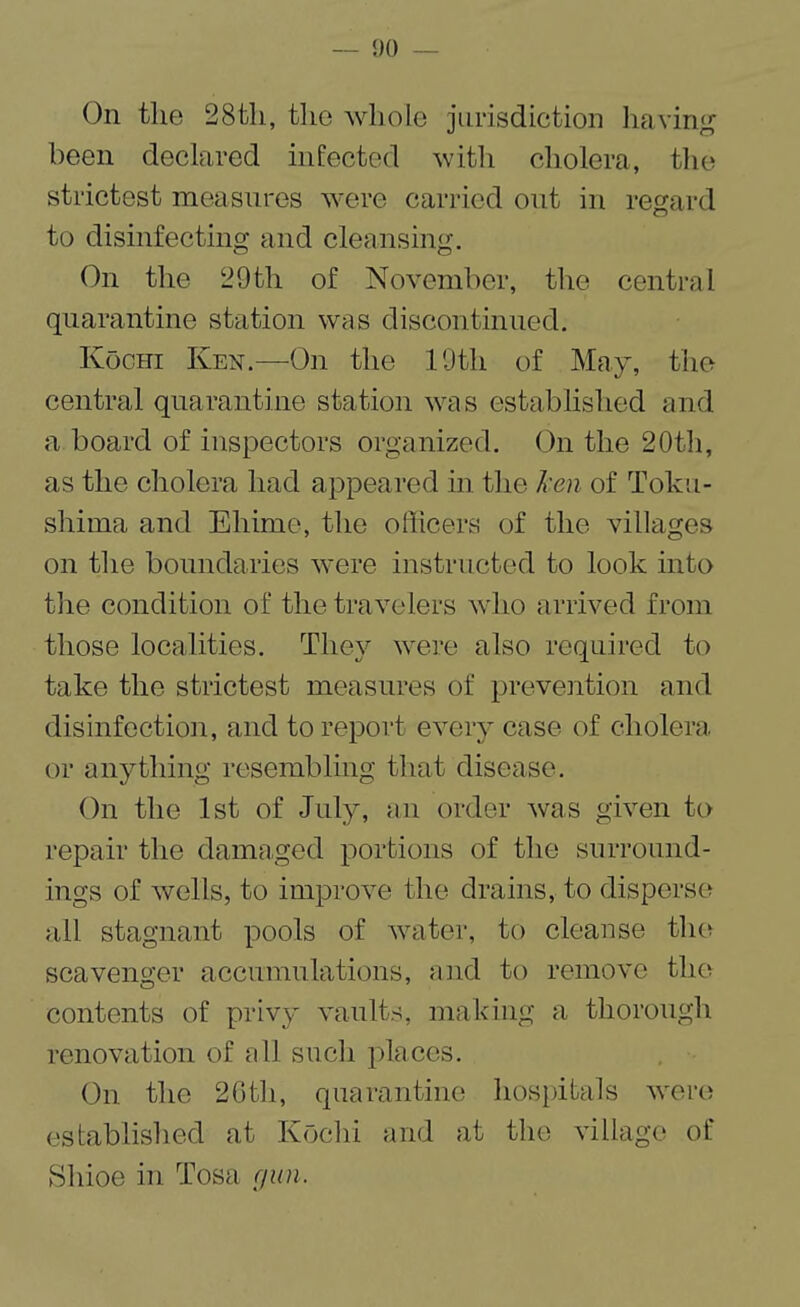 On the 28tli, the whole jurisdiction having been declared infected with cholera, the strictest measures were carried out in regard to disinfecting and cleansing. On the 29 th of November, the central quarantine station was discontinued. Kochi Ken.—On the 19th of May, the central quarantine station was established and a board of inspectors organized. On the 20th, as the cholera had appeared in the ken of Toku¬ shima and Ehime, the officers of the villages on the boundaries were instructed to look into the condition of the travelers who arrived from those localities. They were also required to take the strictest measures of prevention and disinfection, and to report every case of cholera or anything resembling that disease. On the 1st of July, an order was given to repair the damaged portions of the surround¬ ings of wells, to improve the drains, to disperse all stagnant pools of water, to cleanse the scavenger accumulations, and to remove the contents of privy vaults, making a thorough renovation of all such places. On the 2Gth, quarantine hospitals were established at Kochi and at the village of Shioe in Tosa gun.