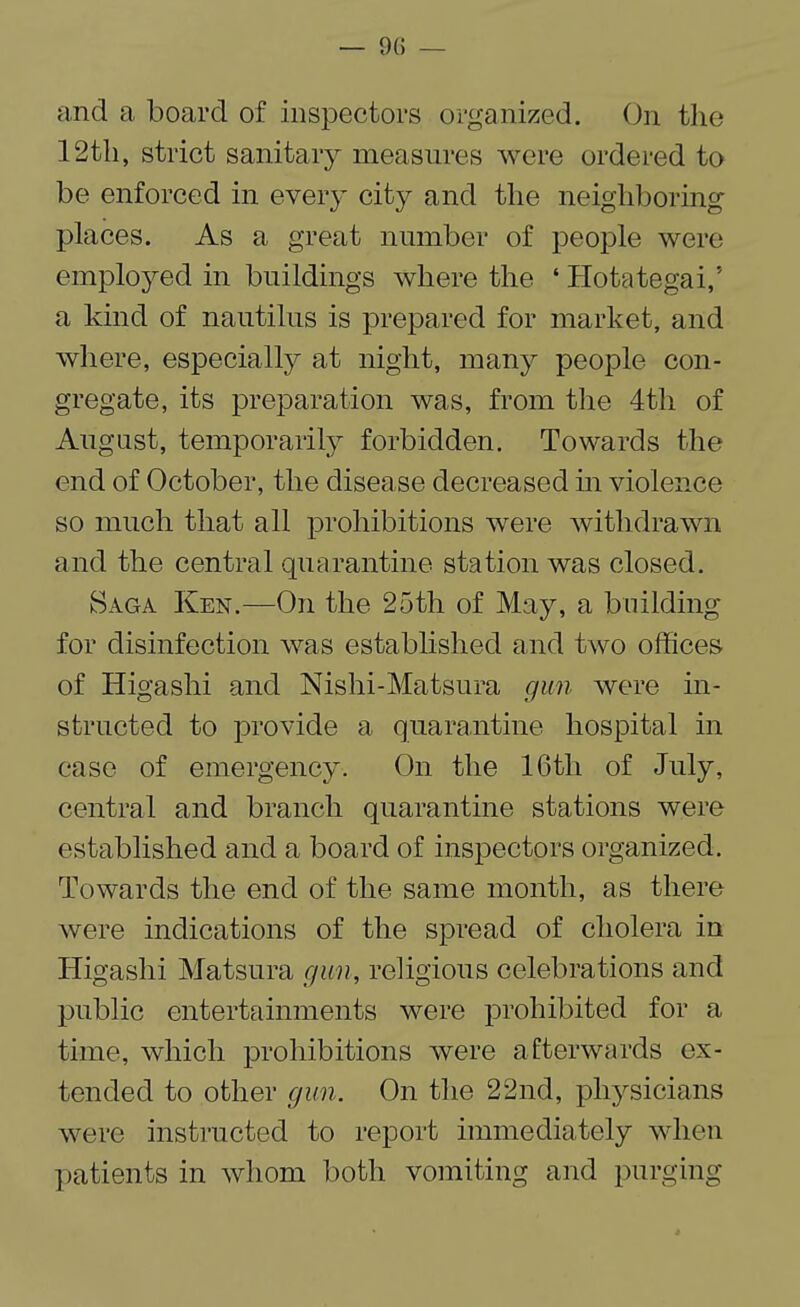 and a board of inspectors organized. On the 12th, strict sanitary measures were ordered to be enforced in every city and the neighboring places. As a great number of people were employed in buildings where the ‘ Hotategai,5 a kind of nautilus is prepared for market, and where, especially at night, many people con¬ gregate, its preparation was, from the 4th of August, temporarily forbidden. Towards the end of October, the disease decreased in violence so much that all prohibitions were withdrawn and the central quarantine station was closed. Saga Ken.—On the 25th of May, a building for disinfection was established and two offices of Higashi and Nishi-Matsura gun were in¬ structed to provide a quarantine hospital in case of emergency. On the 16tli of July, central and branch quarantine stations were established and a board of inspectors organized. Towards the end of the same month, as there were indications of the spread of cholera in Higashi Matsura gun, religious celebrations and public entertainments were prohibited for a time, which prohibitions were afterwards ex¬ tended to other gun. On the 22nd, physicians were instructed to report immediately when patients in whom both vomiting and purging