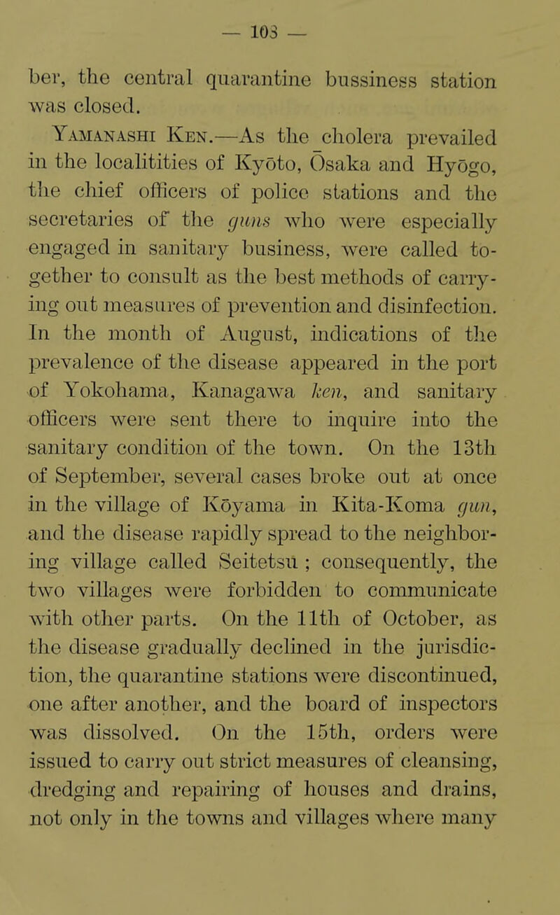 — 103 — ber, the central quarantine bussiness station was closed. Yamanashi Ken.—As the cholera prevailed in the localitities of Kyoto, Osaka and Hyogo, the chief officers of police stations and the secretaries of the guns who were especially engaged in sanitary business, were called to¬ gether to consult as the best methods of carry¬ ing out measures of prevention and disinfection. In the month of August, indications of the prevalence of the disease appeared in the port of Yokohama, Kanagawa ken, and sanitary officers were sent there to inquire into the sanitary condition of the town. On the 13th of September, several cases broke out at once in the village of Koyaina in Kita-Ivoma gun, and the disease rapidly spread to the neighbor¬ ing village called Seitetsu ; consequently, the two villages were forbidden to communicate with other parts. On the 11th of October, as the disease gradually declined in the jurisdic¬ tion, the quarantine stations were discontinued, one after another, and the board of inspectors was dissolved. On the 15th, orders were issued to carry out strict measures of cleansing, dredging and repairing of houses and drains, not only in the towns and villages where many