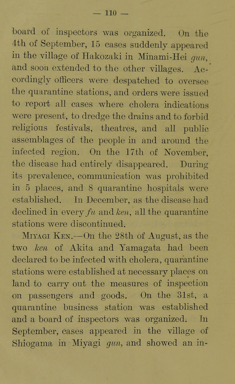 board of inspectors was organized. On the 4th of September, 15 cases suddenly appeared in the village of Hakozaki in Minami-Hei gun, and soon extended to the other villages. Ac-’ cordingly officers were despatched to oversee the quarantine stations, and orders were issued to report all cases where cholera indications were present, to dredge the drains and to forbid religious festivals, theatres, and all public assemblages of the people in and around the infected region. On the 17th of November, the disease had entirely disappeared. During its prevalence, communication was prohibited in 5 places, and 8 quarantine hospitals were established. In December, as the disease had declined in every fu and ken, all the quarantine stations were discontinued. Miyagi Ken.—On the 28tli of August, as the two ken of Akita and Yamagata had been declared to be infected with cholera, quarantine stations were established at necessary places on land to carry out the measures of inspection on passengers and goods. On the 31st, a quarantine business station was established and a board of inspectors was organized. In September, cases appeared in the village of Shiogama in Miyagi gun, and showed an in-