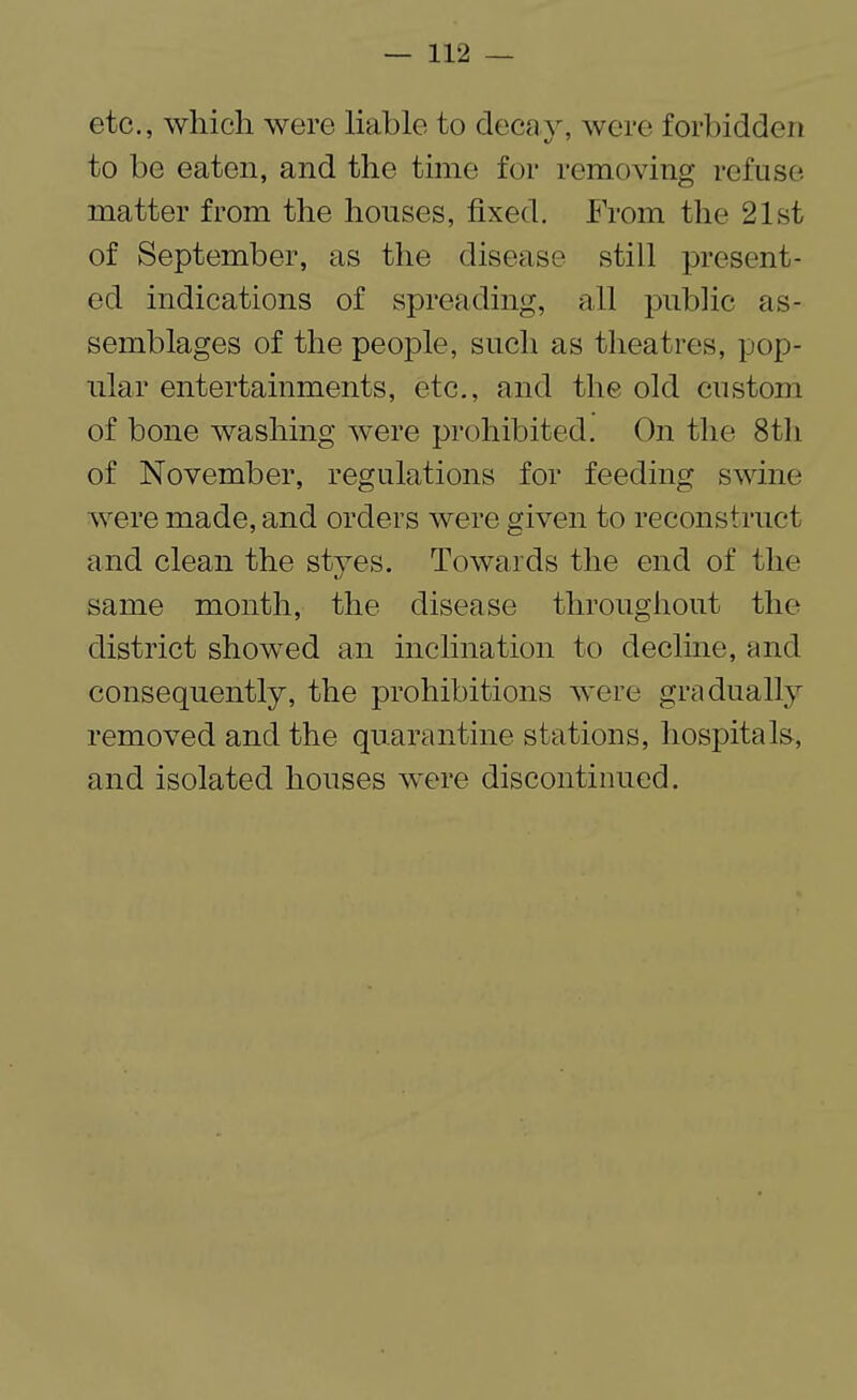 etc., which were liable to decay, were forbidden to be eaten, and the time for removing refuse matter from the houses, fixed. From the 21st of September, as the disease still present¬ ed indications of spreading, all public as¬ semblages of the people, such as theatres, pop¬ ular entertainments, etc., and the old custom of bone washing were prohibited. On the 8th of November, regulations for feeding swine were made, and orders were given to reconstruct and clean the styes. Towards the end of the same month, the disease throughout the district showed an inclination to decline, and consequently, the prohibitions were gradually removed and the quarantine stations, hospitals, and isolated houses were discontinued.