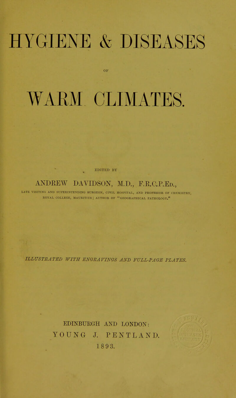 OF WARM CLIMATES. EDITED BY ANDREW DAVIDSON, M.D., F.E.C.P.Ed, LATE VISITING AND SUPERINTENDING S0RGEON, CIVIL HOSPITAL, AND PROFESSOR OF CHEMISTRY, ROYAL COLLEGE, MAURITIUS; AUTHOR OF GEOGRAPHICAL PATHOLOGY. ILLUSTRATED WITH ENGRAVINGS AND FULL-PAGE PLATES. EDINBURGH AND LONDON: YOUNG J. PENTLAND.