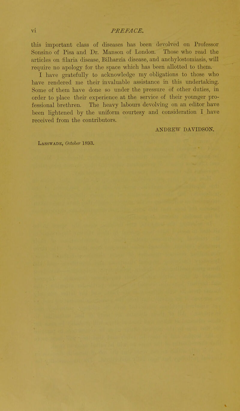 this important class of diseases has been devolved on Professor Sonsino of Pisa and Dr. Manson of London. Those who read the articles on filaria disease, Bilharzia disease, and anchylostomiasis, will require no apology for the space which has been allotted to them. I have gratefully to acknowledge my obligations to those who have rendered me their invaluable assistance in this undertaking. Some of them have done so under the pressure of other duties, in order to place their experience at the service of their younger pro- fessional brethren. The heavy labours devolving on an editor have been lightened by the uniform courtesy and consideration I have received from the contributors. ANDREW DAVIDSON. Lasswade, October 1893.