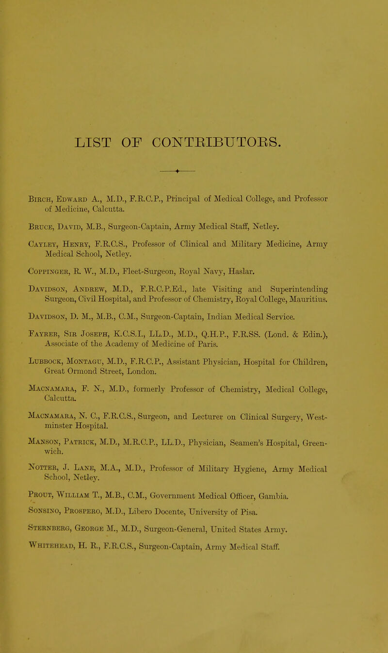 LIST OF CONTBIBUTOES. Birch, Edward A., M.D., F.E.C.P., Principal of Medical College, and Professor of Medicine, Calcutta. Bruce, David, MB., Surgeon-Captain, Army Medical Staff, Netley. Cayley, Henry, F.E.C.S., Professor of Clinical and Military Medicine, Army Medical School, Netley. CoppiNGER, R W., M.D., Fleet-Siirgeon, Royal Navy, Haslar. Davidson, Andrew, M.D., F.R.C.P.Ed., late Visiting and Superintending Surgeon, Civil Hosj)ital, and Professor of Chemistry, Royal College, Mauritius. Davidson, D. M., M.B., CM., Surgeon-Captain, Indian Medical Service. Fayrer, Sir Joseph, K.C.S.I., LL.D., M.D., Q.H.P., F.R.SS. (Lond. & Edin.), Associate of the Academy of Medicine of Paris. Lubbock, Montagu, M.D., F.R.C.P., Assistant Physician, Hospital for Children, Great Orniond Street, London. Macnamara, F. N., M.D., formerly Professor of Chemistry, Medical College, Calcutta. Macnamara, N. C, F.R.C.S., Surgeon, and Lecturer on Clinical Surgery, West- minster Hospital. Manson, Patrick, M.D., M.R.C.P., LL.D., Physician, Seamen's Hospital, Green- wich. NoTTER, J. Lane, M.A., M.D., Professor of Military Hygiene, Army Medical School, Netley. Prout, William T., M.B., CM., Government Medical Officer, Gambia. SoNSiNO, Prospero, M.D., Libero Docente, University of Pisa. Sternberg, George M., M.D., Surgeon-General, United States Army. Whitehead, H. R., F.R.C.S., Siirgeon-Captain, Army Medical Staff.