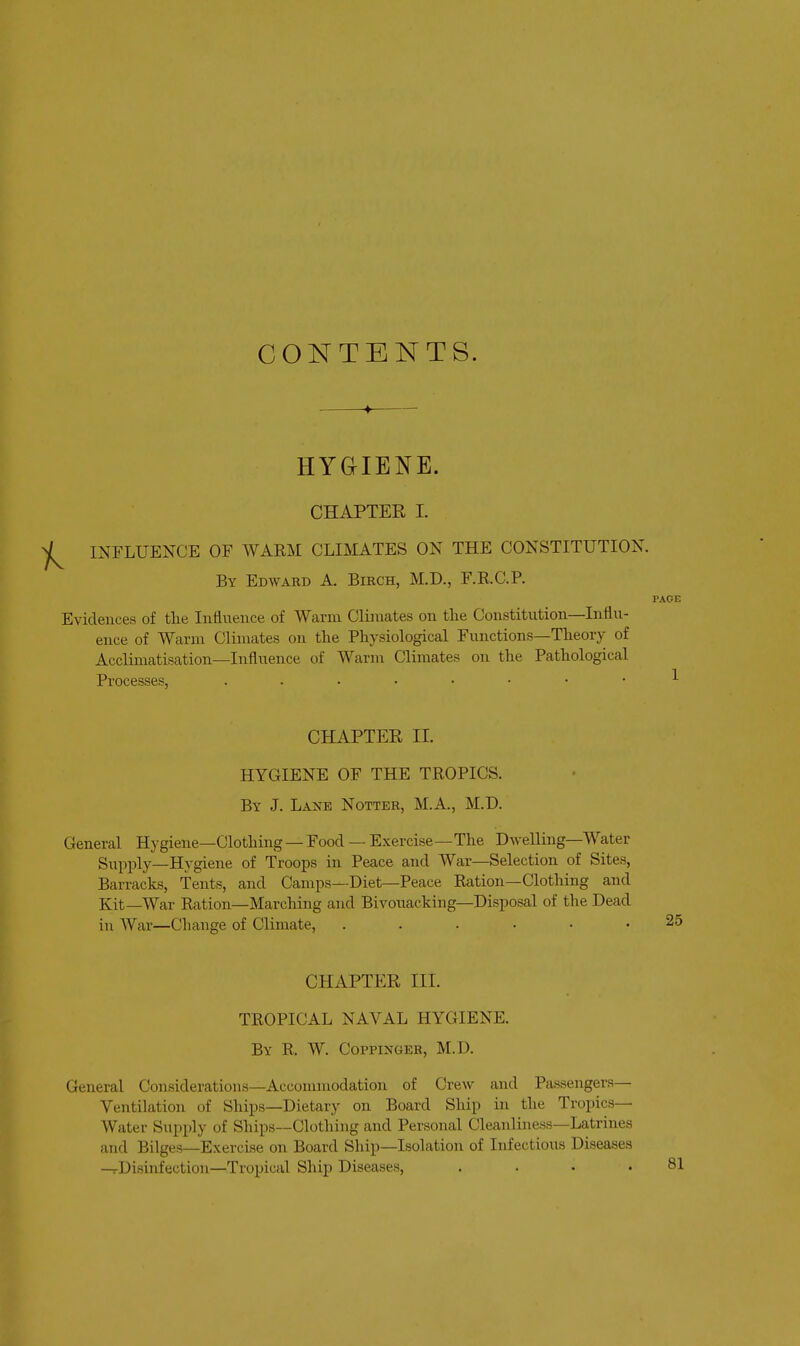 CONTENTS. HYGIENE. CHAPTER I. INFLUENCE OF WARM CLIMATES ON THE CONSTITUTION. By Edwahd a Birch, M.D., r.RC.P. Evidences of tlie Influence of Warm Climates on the Constitution—Influ- ence of Warm Climates on the Physiological Functions—Theory of Acclimatisation—Influence of Warm Climates on the Pathological Processes, CHAPTER II. HYGIENE OF THE TROPICS. By J. Lane Notter, M.A., M.D. General Hygiene—Clothing — Food — Exercise—The Dwelling—Water Svipply—Hygiene of Troops in Peace and War—Selection of Sites, Barracks, Tents, and Camps—Diet—Peace Ration—Clothing and Kit—War Ration—Marching and Bivouacking—Disposal of the Dead in War—Change of Climate, ...... CHAPTER III. TROPICAL NAVAL HYGIENE. By R. W. Coppinger, M.D. General Considerations—Acconmiodation of Crew and Passengers- Ventilation of Ships—Dietary on Board Ship in the Tropics- Water Supply of Ships—Clothing and Personal Cleanliness—Latrines and Bilges—Exercise on Board Ship—Isolation of Infectious Diseases ^Disinfection—Tropical Ship Diseases, . . . .