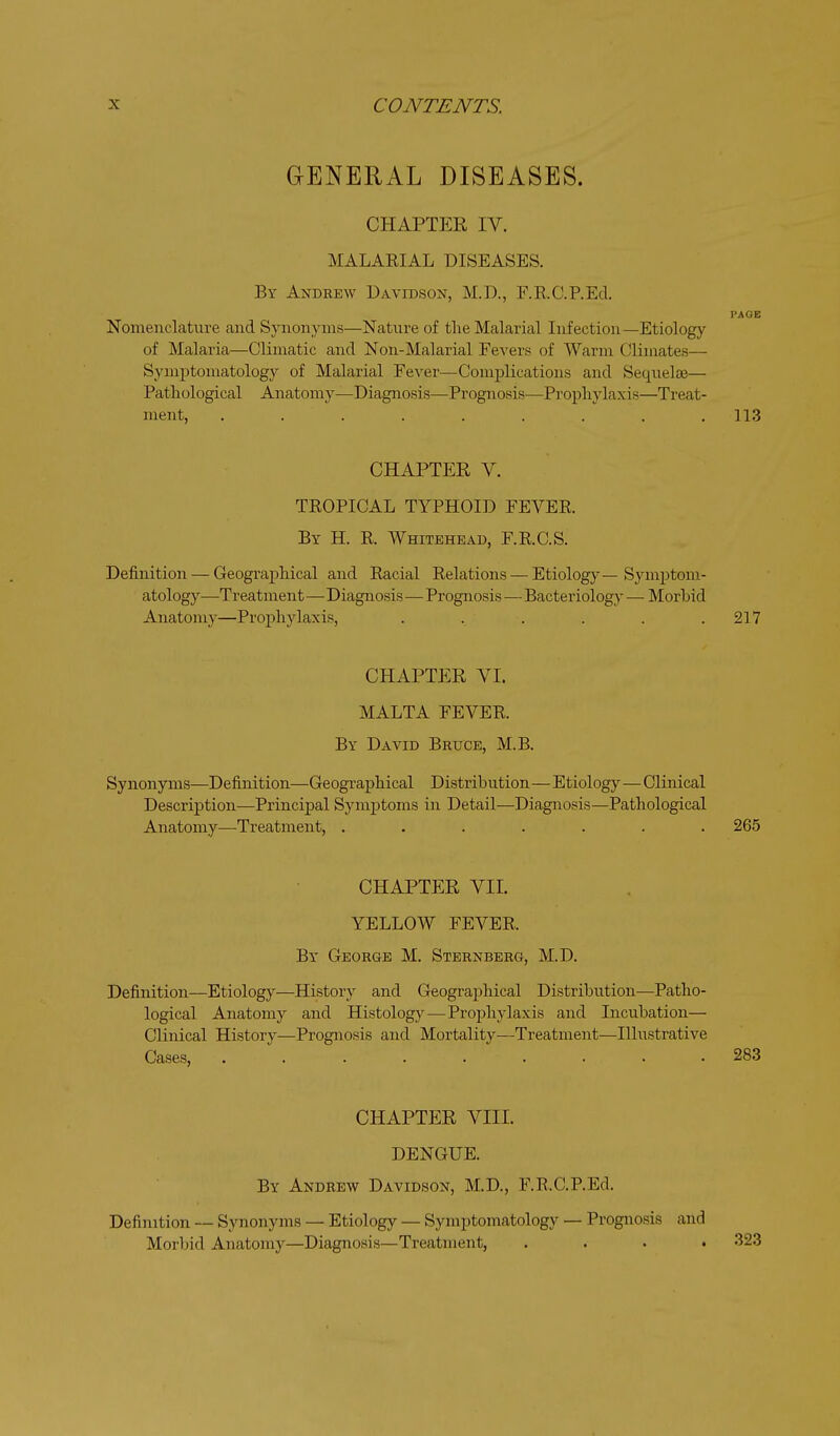 GENERAL DISEASES. CHAPTER IV. MALAKIAL DISEASES. By Andrew Davidson, M.D., F.E.C.P.Ecl. PAGE Nomenclature and Synonyms—Nature of the Malarial Infection—Etiology of Malaria—Climatic and Non-Malarial Fe^'ers of Warm Climates— Symptomatology of Malarial Fever—Complications and Sequelae— Pathological Anatomy—Diagnosis—Prognosis—Prophylaxis—Treat- ment, ......... 113 CHAPTER V. TROPICAL TYPHOID FEVEE. By H. K Whitehead, F.R.C.S. Definition — Geographical and Racial Relations — Etiolog}-—Sym2:)tom- atology—Treatment—Diagnosis—Prognosis—Bacteriology — Morbid Anatomy—Prophylaxis, ...... 217 CHAPTER VI. MALTA FEVER. By David Bruce, M.B. Synonyms—Definition—Geographical Distribution—Etiology—Clinical Description—Principal Symj^toms in Detail—Diagnosis—Pathological Anatomy—Treatment, ....... 265 CHAPTER VIL YELLOW FEVER. By George M. Sternberg, M.D. Definition—Etiology—History and Geograj^hical Distribution—Patho- logical Anatomy and Histology—Proj)hylaxis and Incubation— Clinical History—Prognosis and Mortality—Treatment—Illustrative Cases, ......... 283 CHAPTER VIII. DENGUE. By Andrew Davidson, M.D., F.R.C.P.Ed. Definition — Synonyms — Etiology — Symptomatology — Prognosis and Morbid Anatomy—Diagnosis—Treatment, .... 323