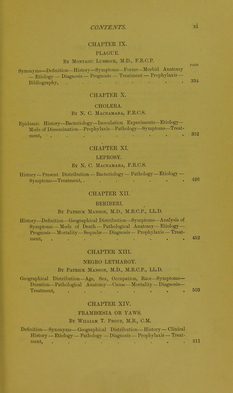 PAGE CHAPTER IX. PLAGUE. By Montagu Lubbock, M.D., F.R.C.P. Synonyiiis—Definition—History—Syinptoins—Forms—Morbid Anatomy Etiology — Diagnosis — Prognosis — Treatment — Prophylaxis — Bibliography, 334 CHAPTER X. CHOLERA. By N. C. Macnamara, F.R.C.S. Epidemic History—Bacteriology—Inoculation Experiments—Etiology- Mode of Dissemination—Prophylaxis —Pathology—Symptoms—Treat- ment, 352 CHAPTER XI. LEPROSY. By N. C. Macnamara, F.R.C.S. History—Present Distribution — Bacteriology — Pathology—Etiology — Symptoms—Treatment, ... .... 426 CHAPTER XII. BERIBERI. By Patrick Manson, M.D., M.R.C.P., LL.D. History—Definition—Geographical Distribution—Symptoms—Analysis of Symptoms — Mode of Death — Pathological Anatomy—Etiology— Prognosis—Mortality—Sequelae — Diagnosis — Prophylaxis — Treat- ment, ......... 452 CHAPTER XIII. NEGRO LETHARGY. By Patrick Manson, M.D., M.R.C.P., LL.D. Geographical Distribution—Age, Sex, Occupation, Race—Symptoms— Duration—Pathological Anatomy—Cause—Mortality—Diagnosis— Treatment, ........ 503 CHAPTER XIV. FRAMBGESIA OR YAWS. By William T. Prout, M.B., CM. Definition— Synonyms—Geographical Distribution—History — Clinical History — Etiology — Pathology — Diagnosis — Prophylaxis — Treat- ment, ......... 511