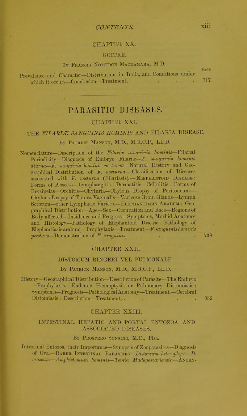 CHAPTEE XX. GOITEE. By Fkancis Nottidge Macnamaba, M.D. PAGE Prevalence and Character—Distribution in India, and Conditions under which it occurs—Conclusion—Treatment, . . . .717 PARASITIC DISEASES. CHAPTEE XXI. THE IILABIM SANGUINIS HOMINIS AND FILAEIA DISEASE. By Patkick Manson, M.D., M.E.C.P., LL.D. Nomenclature—Description of the Filarice sanguinis hominis—Filarial Periodicity—Diagnosis of Embryo Filarise—F. sanguinis hominis diurna—F. sanguinis hominis nodurna—Natural History and Geo- graphical Distribution of F. nodurna—Classification of Diseases associated with F. nodurna (Filariasis).—Elephantoid Disease : Forms of Abscess—Lymphangitis—Dermatitis—Cellulitis—Forms of Erysipelas—Orchitis—Chyluria—Chylous Dropsy of Peritoneum— Chylous Dropsy of Tunica Vaginalis—Varicose Groin Glands—Lymj)h Scrotum—other Lymphatic Varices.—Elephantiasis Arabum : Geo- graphical Distribution—Age—Sex—Occupation and Race—Regions of Body affected—Incidence and Progress—Symj)toms, Morbid Anatomy and Histology—Pathology of Elephantoid Disease—Pathology of Elephantiasis arabum—Prophylaxis—Treatment—F. sanguinis hominis perstans—Demonstration of F. sanguinis, .... 738 CHAPTEE XXII. DISTOMUM RINGERI VEL PULMONALE. By Patrick Manson, M.D., M.R.C.P., LL.D. History—Geographical Distribution—Description of Parasite—The Embryo —Prophylaxis.—Endemic Haemoptysis or Pulmonary Distomiasis : Symptoms—Prognosis—Pathological Anatomy—Treatment.—Cerebral Distomiasis : Description—Treatment, ..... 852 CHAPTEE XXIII. INTESTINAL, HEPATIC, AND PORTAL ENTOZOA, AND ASSOCIATED DISEASES. By Prospero Sonsino, M.D., Pisa. Intestinal Entozoa, their Importance—Synopsis of Zooparasites—Diagnosis of Ova.—Rarer Intestinal Parasites : Distomum heterophyes—D. crassum—Amphistomum hominis—Tcenia Madagascariensis,—Anchy-