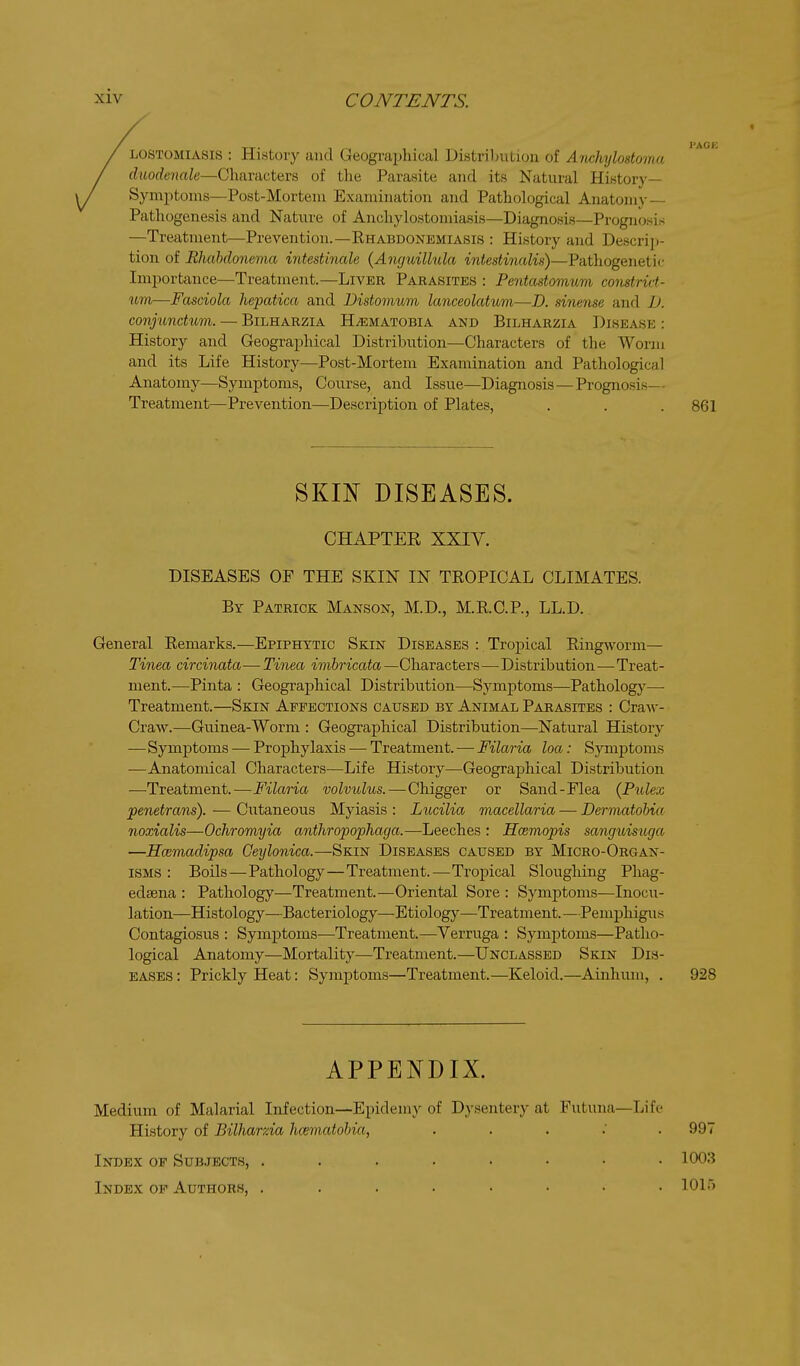 I'ACE LOSTOMlASis : History and Geographical Distril)utioii of Aiichylostomu duodenale—Characters of tlie Parasite and its Natural History- Symptoms—Post-Mortem Examination and Pathological Anatomj-— Pathogenesis and Nature of Anchylostomiasis—Diagnosis—Prognosis —Treatment—Prevention.—Ehabdonemiasis : History and Descrij)- tion of Rhahdonema intestinale {Amjxdllula intestinalis)—Pathogenetic Importance—Treatment.—Liver Parasites : Pentastomum constrict- um—Fasciola hepatica and Distomum lanceolatum—D. dnense and D. conjundum. — Bilharzia HiEMATOBiA and Bilharzia Disease : History and Geogra^ihical Distribution—Characters of the Worm and its Life History—Post-Mortem Examination and Pathological Anatomy—Symptoms, Course, and Issue—Diagnosis—Prognosis— Treatment—Prevention—Description of Plates, . . . 861 SKIN DISEASES. CHAPTER XXIY. DISEASES OF THE SKIN IN TEOPICAL CLIMATES. By Patrick Manson, M.D., M.R.C.P., LL.D. General Remarks.—Epiphytic Skin Diseases : Tropical Ring^vorm— Tinea circinata — Tinea imbricata —Characters—Distribution—Treat- ment.—Pinta : Geographical Distribution—Symptoms—Patholog}'— Treatment.—Skin Affections caused by Animal Parasites : Craw- Craw.—Guinea-Worm : Geographical Distribution—Natural History —Symptoms — Prophylaxis — Treatment. — Filaria loa: Symptoms —Anatomical Characters—Life History—Geograj)hical Distribution ■—^Treatment. — Filaria volvulus.—Chigger or Sand-Flea {Piolex penetrans). — Cutaneous Myiasis : Lucilia macellaria — Dermatobia noxialis—Ochromyia anthropophaga.—Leeches : Hcemopis sanguisuga —Hcemadipsa Geylonica.—Skin Diseases caused by Micro-Organ- ISMS : BoUs—Pathology—Treatment.—Tropical Sloughing Phag- edaena : Pathology—Treatment.—Oriental Sore : Symptoms—Inocu- lation—Histology—Bacteriology—Etiology—Treatment.—Pemphigus Contagiosus : Symptoms—Treatment. ^—Verruga : Symptoms—Patho- logical Anatomy—Mortality—Treatment.—Unclassed Skin Dis- eases : Prickly Heat: Symptoms—Treatment.—Keloid.—Ainhum, . 928 APPENDIX. Medium of Malarial Infection—Epidemy of Dysentery at Futuna—Life History of Bilharzia hcematobia, . . . : . 997 Index of Subjects, ........ 1003 Index of Authors, ........ 10ir>