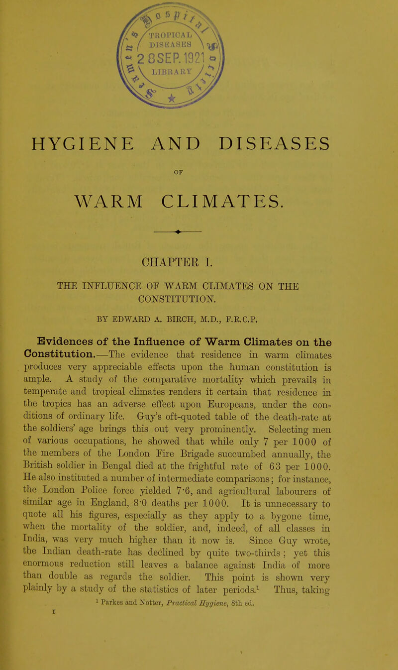 OF WARM CLIMATES. CHAPTER I. THE INFLUENCE OF WAEM CLIMATES ON THE CONSTITUTION. BY EDWARD A. BIRCH, M.D., F.R.O.P. Evidences of the Influence of Warm Climates on the Constitution.—The evidence that residence in warm cHmates produces very appreciable effects upon the human constitution is ample, A study of the comparative mortality which prevails in temperate and tropical climates renders it certain that residence in the tropics has an adverse effect upon Europeans, under the con- ditions of ordinary life. Guy's oft-quoted table of the death-rate at the soldiers' age brings this out very prominently. Selecting men of various occupations, he showed that while only 7 per 1000 of the members of the London Fire Brigade succumbed annually, the British soldier in Bengal died at the frightful rate of 63 per 1000. He also instituted a number of intermediate comparisons; for instance, the London Police force yielded 7*6, and agricultural labourers of similar age in England, 8-0 deaths per 1000. It is unnecessary to quote all his figures, especially as they apply to a bygone time, when the mortahty of the soldier, and, mdeed, of all classes m India, was very much higher than it now is. Smce Guy wrote, the Indian death-rate has declined by quite two-thkds ; yet this enormous reduction still leaves a balance against India of more than double as regards the soldier. This point is shown very plainly by a study of the statistics of later periods.^ Thus, taking