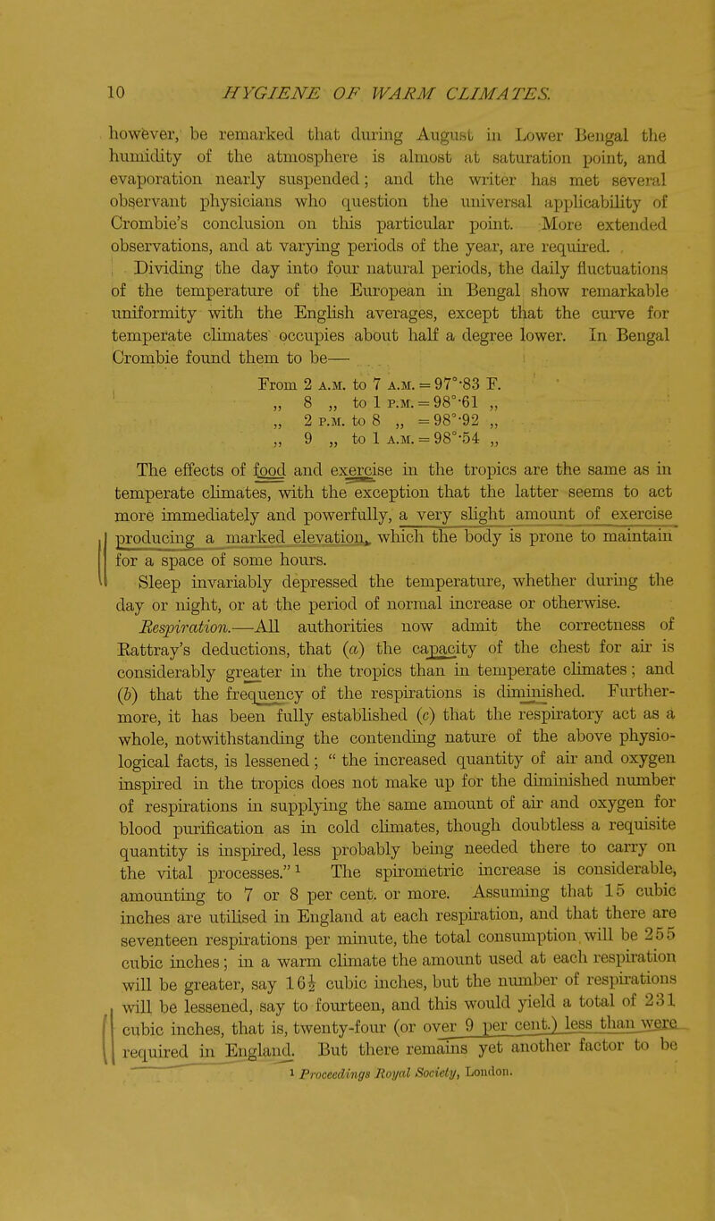 howfever, be remarked that during August in Lower Bengal the humidity of the atmosphere is almost at saturation point, and evaporation nearly suspended; and the writer has met several observant physicians who question the universal applicability of Crombie's conclusion on this particular point. More extended observations, and at varymg periods of the year, are required. , , Dividing the day into four natural periods, the daily fluctuations of the temperature of the European in Bengal show remarkable uniformity with the EngHsh averages, except that the curve for temperate climates' occupies about half a degree lower. In Bengal Crombie found them to be— From 2 a.m. to 7 a.m. = 97°-83 F. ' „ 8 „ to 1 p.M. = 98°-61 „ „ 2 P.M. to 8 „ =98'-92 „ „ 9 „ to 1 A.M. = 98°-54 „ The effects of food and exercise m the tropics are the same as in temperate chmates, with the exception that the latter seems to act more immediately and powerfully, a very slight amount of exercise producmg a marked elevation,, which the body is prone to maintain for a space of some hours. Sleep invariably depressed the temperature, whether durmg the day or night, or at the period of normal increase or otherwise. Respiration.—All authorities now admit the correctness of Eattray's deductions, that {a) the capacity of the chest for ah- is considerably greater in the tropics than in temperate climates; and (&) that the frequency of the respirations is diminished. Further- more, it has been fully estabhshed (c) that the respiratory act as a whole, notwithstandmg the contending nature of the above physio- logical facts, is lessened;  the increased quantity of air and oxygen inspired in the tropics does not make up for the diminished number of respirations m supplying the same amount of ak and oxygen for blood purification as in cold clunates, though doubtless a requisite quantity is inspked, less probably being needed there to carry on the vital processes.^ The spironietric increase is considerable, amounting to 7 or 8 per cent, or more. Assuming that 15 cubic inches are utiUsed in England at each respkation, and that there are seventeen respirations per minute, the total consumption, will be 255 cubic inches; m a warm cHmate the amount used at each respkation will be greater, say 16^ cubic inches, but the number of respu-ations will be lessened, say to fourteen, and this would yield a total of 231 cubic inches, that is, twenty-four (or ov_eiJ)j2er_cent)iess thanjvgre. required in Englaiid. But there remams yet another factor to be ' 1 Proceedings Royal Society, London.