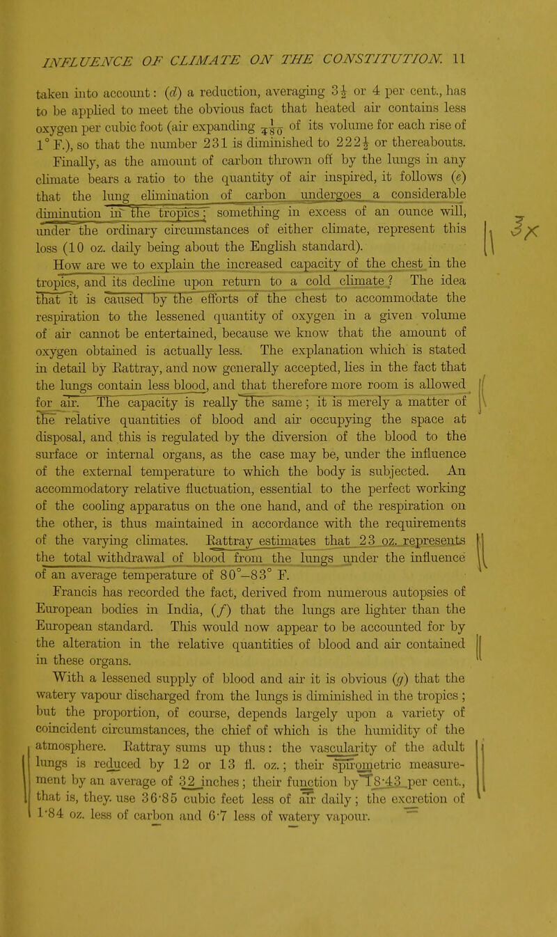 taken into account: {d) a reduction, averaging 3| or 4 per cent., has to be applied to meet the obvious fact that heated air contains less oxygen per cubic foot (au^ expanding of its volume for each rise of so that the number 231 is diminished to 222^ or thereabouts. Fmally, as the amount of carbon thrown off by the lungs in any chmate bears a ratio to the quantity of air inspired, it follows (e) that the lung elunination of carbon undero-oes a considerable diminution in the tropics f something in excess of an ounce will, under the ordinary circumstances of either chmate, represent this loss (10 oz. daily being about the EngUsh standard). How are we to explain the increased capacity of the chest in the tropics, and its dechne upon return to a _cold cliinate ? The idea that It is caused by the efforts of the chest to accommodate the respu-ation to the lessened quantity of oxygen m a given volume of air cannot be entertained, because we know that the amount of oxygen obtained is actually less. The explanation which is stated in detail by Eattray, and now generally accepted, hes in the fact that the lungs containlessblood, and that therefore more room is allowed^ for air. The capacity is really^ the same ; it is merely a matter of tEe relative quantities of blood and air occupying the space at disposal, and this is regulated by the diversion of the blood to the surface or internal organs, as the case may be, under the influence of the external temperature to which the body is subjected. An accommodatory relative fluctuation, essential to the perfect working of the cooling apparatus on the one hand, and of the respiration on the other, is thus maintained in accordance with the requirements of the varying climates. Eattray_ estimates that _ 2 3. oz,. represents the total withdrawal of Ijlood from the lungs under the influence of an average temperature of 80°—83° F. Francis has recorded the fact, derived from numerous autopsies of European bodies iti India, (/) that the lungs are lighter than the European standard. This would now appear to be accounted for by the alteration in the relative quantities of blood and air contained in these organs. With a lessened supply of blood and air it is obvious ig) that the watery vapour discharged from the lungs is diminished in the tropics ; but the proportion, of course, depends largely upon a variety of coincident circumstances, the chief of which is the humidity of the atmosphere. Eattray sums up thus: the vascularity of the adult lungs is reduced by 12 or 13 fl. oz.; then- spu'ometric measure- ment by an average of 32 inches; then: function by'T8:43..,per cent., that is, they, use 36*85 cubic feet less of air daily; the excretion of 1'84 oz. less of carbon and 67 less of watery vapour.