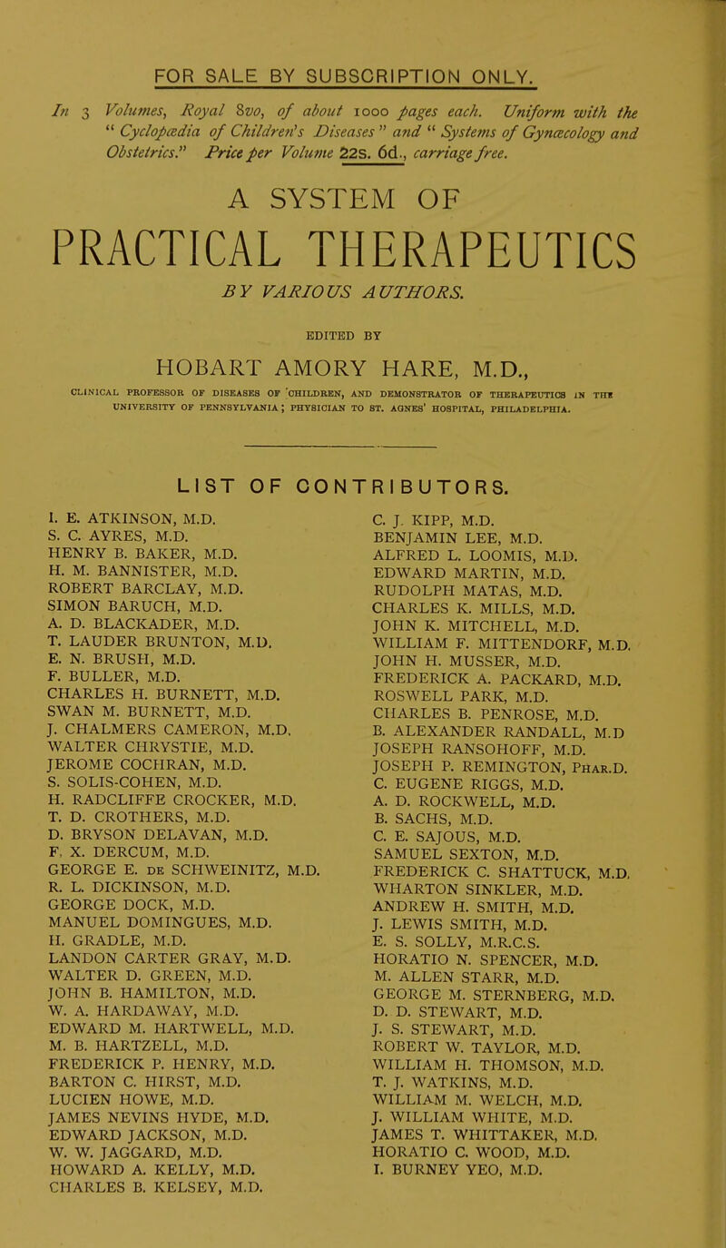 In 3 Volumes, Royal Svo, of about looo pages each. Uniform with the Cyclopcedia of Children's Diseases and Systems of GyncBCology and Obstetrics. Price per Volume 22S. 6d., carriage free. A SYSTEM OF PRACTICAL THERAPEUTICS BY VARIOUS AUTHORS. EDITED BY HOBART AMORY HARE, M.D., CLINICAL PROFESSOR OF DISEASES OF CHILDREN, AND DEMONSTRATOR OF THERAPEUTICS IN TIH UNIVERSITY OF PENNSYLVANIA; PHYSICIAN TO ST. AGNES' HOSPITAL, PHILADELPHIA. LIST OF CO 1. E. ATKINSON, M.D. S. C. AYRES, M.D. HENRY B. BAKER, M.D. H. M. BANNISTER, M.D. ROBERT BARCLAY, M.D. SIMON BARUCH, M.D. A. D. BLACKADER, M.D. T. LAUDER BRUNTON, M.D, E. N. BRUSH, M.D. F. BULLER, M.D. CHARLES H. BURNETT, M.D. SWAN M. BURNETT, M.D. J. CHALMERS CAMERON, M.D. WALTER CHRYSTIE, M.D. JEROME COCHRAN, M.D. S. SOLIS-COHEN, M.D. H. RADCLIFFE CROCKER, M.D. T. D. CROTHERS, M.D. D. BRYSON DELAVAN, M.D. F, X. DERCUM, M.D. GEORGE E. DE SCHWEINITZ, M.D. R. L. DICKINSON, M.D. GEORGE DOCK, M.D. MANUEL DOMINGUES, M.D. H. GRADLE, M.D. LANDON CARTER GRAY, M.D. WALTER D. GREEN, M.D. JOHN B. HAMILTON, M.D. W. A. HARDAWAY, M.D. EDWARD M. HARTWELL, M.D, M. B. HARTZELL, M.D. FREDERICK P. HENRY, M.D. BARTON C. HIRST, M.D. LUCIEN HOWE, M.D. JAMES NEVINS HYDE, M.D. EDWARD JACKSON, M.D. W. W. JAGGARD, M.D. HOWARD A. KELLY, M.D. CHARLES B. KELSEY, M.D. TRIBUTORS. C. J. KIPP, M.D. BENJAMIN LEE, M.D. ALFRED L. LOOMIS, M.D. EDWARD MARTIN, M.D. RUDOLPH MATAS, M.D. CHARLES K. MILLS, M.D. JOHN K. MITCHELL, M.D. WILLIAM F. MITTENDORF, M.D. JOHN H. MUSSER, M.D. FREDERICK A. PACKARD, M.D. ROSWELL PARK, M.D. CHARLES B. PENROSE, M.D. B. ALEXANDER RANDALL, M.D JOSEPH RANSOHOFF, M.D. JOSEPH P. REMINGTON, Phar.D. C. EUGENE RIGGS, M.D. A. D. ROCKWELL, M.D. B. SACHS, M.D. C. E. SAJOUS, M.D. SAMUEL SEXTON, M.D. FREDERICK C. SHATTUCK, M.D, WHARTON SINKLER, M.D. ANDREW H. SMITH, M.D. J. LEWIS SMITH, M.D. E. S. SOLLY, M.R.C.S. HORATIO N. SPENCER, M.D. M. ALLEN STARR, M.D. GEORGE M. STERNBERG, M.D. D. D, STEWART, M.D. J. S. STEWART, M.D, ROBERT W, TAYLOR, M.D, WILLIAM H, THOMSON, M.D, T. J. WATKINS, M.D, WILLIAM M, WELCH, M.D. J. WILLIAM WHITE, M.D. JAMES T. WHITTAKER, M,D. HORATIO C. WOOD, M.D, L BURNEY YEO, M.D.