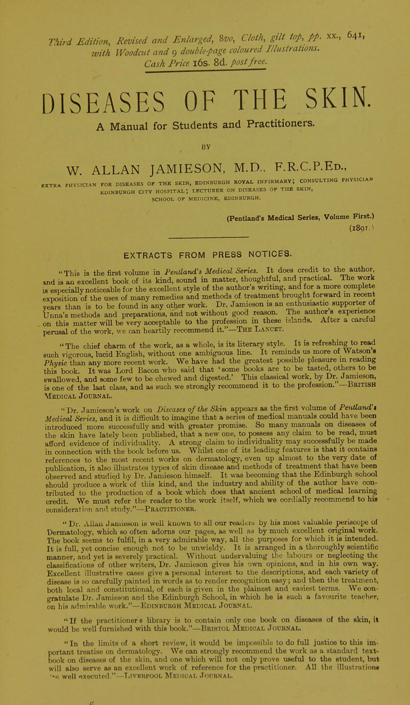 Third Edition, Revised and Enlarged, 8w, Cloth, gilt top, pp. xx, 641, ivith Woodmt and 9 doubkpage coloured Illustratw?is. Cash Price i6s. 8d. post free. DISEASES OF THE SKIN. A Manual for Students and Practitioners. BY W. ALLAN JAMIESON, M.D.. F.R.C.P.Ed., EXTRA PHYSICIAN FOR DISEASES OF THE SKIN, EDINBURGH ROYAL INFIRMARY; CONSULTING PHYSICIAN EDINBURGH CITY HOSPITAL; LECTURER ON DISEASES OF THE SKIN, SCHOOL OF MEDICINE, EDINBURGH. (Pentland's Medical Series, Volume First.) (1891.^ EXTRACTS FROM PRESS NOTICES. This ia the first volume in Pentland'i Medical Series. It does credit to the author, »nd is an exceUent book of its kind, sound in matter, thoughtful, and practical. The work IS especially noticeable for the excellent style of the author's writmg, and for a more complete exposition of the uses of many remedies and methods of treatment brought forward m recent vears than is to be found in any othier work. Dr. Jamieson is an enthusiastic supporter of Unna's methods and preparations, and not without good reason. The author a experience on this matter wiU be very acceptable to the profession in these islands. After a careiul perusal of the work, we can heartily recommend it.—The Lancet. The chief charm of the work, as a whole, ia its Uterary style. It is refreshing to read such vigorous, lucid EngUsh, without one ambiguous line. It reminds us more of Watson b Physic than any more recent work. We have had the greatest possible pleasure in reading this book. It was Lord Bacon who said that ' some books are to be tasted, others to be swaUowed, and some few to be chewed and digested.' This classical work, by Dr. Jamieson, is one of the last class, and as such we strongly recommend it to the profession. —British Medical Joubnal. Dr. Jamieson's work on Diseases of the Skin appears aa the first volume of Pentland't Medical Series, and it is difficult to imagine that a series of medical manuals could have been introduced more successfully and with greater promise. So many manuala on diseases of the skin have lately been published, that a new one, to possess any claim to be read, muat afford evidence of individuality. A strong claim to individuality may successfully be ma,de in connection with the book before us. Whilst one of its leading features is that it contains references to the most recent works on dermatology, even up almost to the very date of publication, it also illustrates types of skin disease and methods of treatment that have been observed and studied by Dr. Jamieson himself. It was becoming that the Edinburgh school should produce a work of this kind, and the industry and ability of the author have con- tributed to the production of a book which does that ancient school of medical learning credit. We must refer the reader to the work itself, which we cordially recommend to hia consideration and study.—Practitioner. Dr. .cUlau Jamieson is well known to all our readers by hia most valuable periscope of Dermatology, which so often adorns our pages, as well as by much excellent original work. The book seems to fulfil, in a very admirable way, aU the purposes for which it ia intended. It is full, yet concise enough not to be unwieldy. It is arranged in a thoroughly acientific manner, and yet is severely practical. Without undervaluing the labours or neglecting the classifications of other writers. Dr. Jamieson gives his own opinions, and in his own way. Excellent illustrative cases give a personal interest to the descriptions, and each variety of disease is so carefully painted in words as to render recognition easy; and then the treatment, both local and constitutional, of each is given in the plainest and easiest terras. We con- gratulate Dr. Jamieson and the Edinburgh School, in which he ia such a favourite tcachpr, on his admirable work.—EDINBURGH MEDICAL JOURNAL. If the practitioners library ia to contain only one book on diseasea of the akin, i* would be well fumisiied with thia book.—Bristol Medical Journal. In the limita of a short review, it would be impossible to do full justice to thia im- portant treatise on dermatology. We can strongly recommend the work as a standard text- book on diseases of the skin, and one which will not only prove useful to the atudent, but will also serve aa an excellent work of reference for the practitioner. All the illustrations •>•<! well «?xeciitrd.—T/ivKKPOOL Mkuioal Journal.