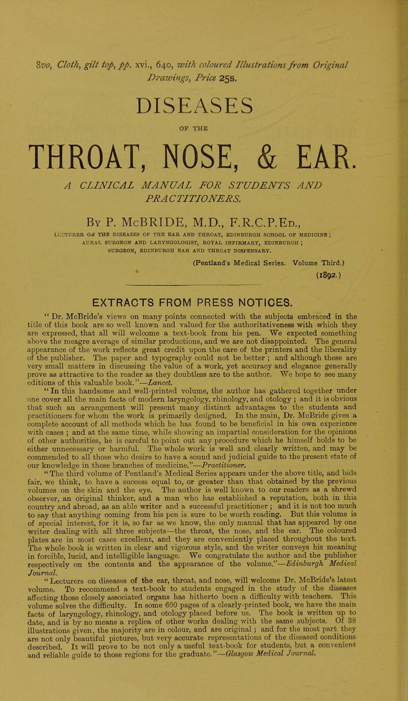 Dmtvings, Price 25s. DISEASES OF THE THROAT, NOSE, & EAR. A CLINICAL MANUAL FOR STUDENTS AND PR A CTITIONERS. By P. McBRIDE, M.D., F.R.C.P.Ed., LCCTUBER Orf THE DISEASES OF THE BAR AND THROAT, EDINBURGH BOHOOL OF MEDICINE ; AURAL SURGEON AND LARYNGOLOGIST, ROYAL INFIRMARY, EDINBURGH ; SURGEON, EDINBURGH EAR AND THROAT DISPENSARY. (Pentland's Medical Series. Volume Third.) * (1892.) EXTRACTS FROM PRESS NOTICES. Dr. McBride's views on many points connected with the subjects embraced in the title of this book are so well known and valued for the authoritativeness with which they are expressed, that all will welcome a text-book from his pen. We expected something above the meagre average of similar productions, and we are not disappointed. The general appearance of the work reflects great credit upon the care of the printers and the liberality of the publisher. The paper and typography could not be better ; and although these are very small matters in discussing the value of a work, yet accuracy and elegance generally prove as attractive to the reader as they doubtless are to the author. We hope to see many editions of this valuable book.—Lwncet. In this handsome and well-printed volume, the author has gathered together under one cover all the main facts of modern laryngology, rhinology, and otology ; and it is obvious that such an arrangement will present many distinct advantages to the students and practitioners for whom the work is primarily designed. In the main. Dr. McBride gives a complete account of all methods which he has found to be beneficial in his own experience with cases ; and at the same time, while showing an impartial consideration for the opinions of other authorities, he is careful to point out any procedure which he himself holds to be either unnecessary or harmful. The whole work is well and clearly written, and may be commended to all those who desire to have a sound and judicial guide to the present state of our knowledge in these branches of medicine.—Practitioner. The third volume of Pentland's Medical Series appears under the above title, and bids fair, we think, to have a success equal to, or greater than that obtained by the previous volumes on the skin and the eye. The author is well known to our readers as a shrewd observer, an original thinker, and a man who has established a reputation, both in this coimtry and abroad, as an able writer and a successful practitioner ; and it is not too much to say that anything coming from his pen is sure to be worth reading. But this volume is of special interest, for it is, so far as we know, the only manual that has appeared by one writer dealing with all three subjects—the throat, the nose, and the ear. The coloured plates are in most cases excellent, and they are conveniently placed throughout the text. The whole book is written in clear and vigorous style, and the writer conveys his meaning in forcible, lucid, and intelligible language. We congratulate the author and the publisher respectively on the contents and the appearance of the volume.—Edinburgh Medical Journal. Lecturers on diseases of the ear, throat, and nose, will welcome Dr. McBride's latest volume. To recommend a text-book to students engaged in the study of the diseases affecting those closely associated organs has hitherto been a difficulty with teachers. This volume solves the difficulty. In some 600 pages of a clearly-printed book, we have the main facts of laryngology, rhinology, and otology placed before us. The book is written up to date, and is by no means a replica of other works dealing with the same subjects. Of 38 illustrations given, the majority are in colour, and are original; and for the most part they are not only beautiful pictures, but very accurate representations of the diseased conditions described. It will prove to be not only a useful text-book for students, but a convenient and reliable guide to those regions for the graduate.—Olasgow Medical Journal,