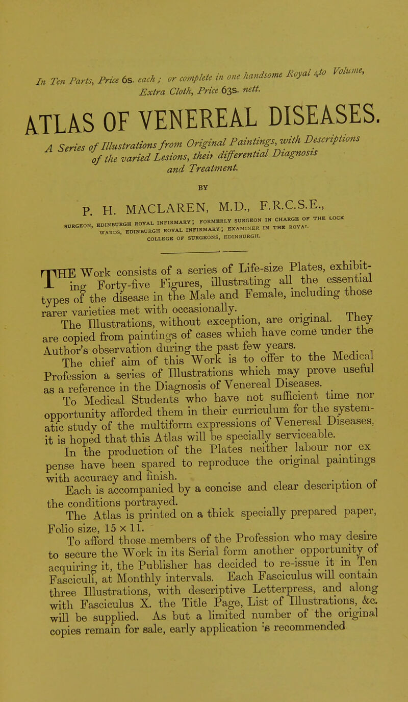 /„ Ten Farts, Price 6s. each ; or complete in one Mndsome Royal ,to Volume, Extra Cloth, Price 63s. nett. A.TLAS OF VENEREAL DISEASES. A Series of Illustrations from Original Paintings, with Descriptions of the varied Lesions, theif differential Dtagnosts and Treatment BY P H MACLAREN, M.D., F.R.C.S.E., COLLKGB OF SURGEONS, EDINBURGH. rPHE Work consists of a series of Life-size Plates, exhibit- i inff Forty-five Figures, iUustrating aU the essential types of the disease in the Male and Female, including those rarer varieties met with occasionally. ^ , The Illustrations, without exception, are original, iney are copied from paintings of cases which have come under the Author's observation during the past few years The chief aim of this Work is to offer to the Medica Profession a series of Illustrations which may prove useful as a reference in the Diagnosis of Venereal Diseases. To Medical Students who have not sufficient time nor opportunity afforded them in theh- curriculum for the system- atic study of the multiform expressions of Venereal Diseases, it is hoped that this Atlas will be specially serviceable. In the production of the Plates neither labour nor ex pense have been spared to reproduce the original paintings with accuracy and finish. Each is accompanied by a concise and clear description ot the conditions portrayed. The Atlas is printed on a thick specially prepared paper, Folio size, 15 x 11. To afford those members of the Profession who may desu-e to secure the Work in its Serial form another opportumty of acquiring it, the Publisher has decided to re-issue it m Ten Fasciculi, at Monthly intervals. Each Fasciculus wiU contain three Illustrations, with descriptive Letterpress, and along with Fasciculus X. the Title Page, List of Illustrations, _&c. will be supphed. As but a limited number of the origma.! copies remain for sale, early application recommended