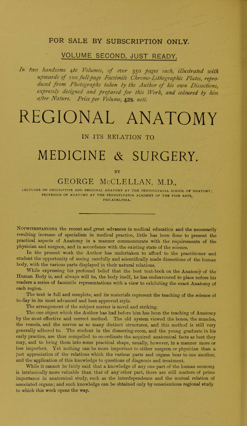 VOLUME SECOND, JUST READY. In hvo handsome d^to Volumes, of over 350 pages each, illustrated with upwards of xoq full-page Facsimile Chrofno-Lithographic Plates, repro- duced from Photographs taken by the Author of his own Dissections, expressly designed and prepared for this Work, and coloured by him after Nature. Price per Volume, 42s. nett. REGIONAL ANATOMY IN ITS RELATION TO MEDICINE & SURGERY. BY GEORGE McCLELLAN, M.D., LECTURER ON DESCRIPTIVE AND REGIONAL ANATOMY AT THE PENNSYLVANIA SCHOOL OF ANATOMY; PROFESSOR OK ANATOMY AT THE PENNSYLVANIA ACADEMY OF THE FINE ARTS, PHILADELPHIA. Notwithstanding the recent and great advances in medical education and the necessarily resulting increase of specialism in medical practice, little has been done to present the practical aspects of Anatomy in a manner commensurate with the requirements of the physician and surgeon, and in accordance with the existing state of the science. In the present work the Author has undertaken to afford to the practitioner and student the opportunity of seeing carefully and scientifically made dissections of the human body, with the various parts displayed in their natural relations. While expressing his profound belief that the best text-book on the Anatomy of the Human Body is, and always will be, the body itself, he has endeavoured to place before his readers a series of facsimile representations with a view to exhibiting the exact Anatomy of each region. The text is full and complete, and its materials represent the teaching of the science of to-day in its most advanced and best approved style. The arrangement of the subject matter is novel and striking. The one object which the Author has had before him has been the teaching of Anatomy by the most effective and correct method. The old system viewed the bones, the muscles, the vessels, and the nerves as so many distinct structures, and this method is still very generally adhered to. The student in the dissecting-room, and the young graduate in his early practice, are thus compelled to co-ordinate the acquired anatomical facts as best they may, and to bring them into some practical shape, usually, however, in a manner more or less imperfect. Yet nothing can be more important to either surgeon or physician than a just appreciation of the relations which the various parts and organs bear to one another, and the application of this knowledge to questions of diagnosis and treatment. While it cannot be fairly said that a knowledge of any one part of the human economj is intrinsically more valuable than that of any' other part, there are still matters of prime importance in anatomical study, such as the interdependence and the mutual relation of associated organs; and such knowledge can be obtained only by conscientious regional study to which this work opens the way.