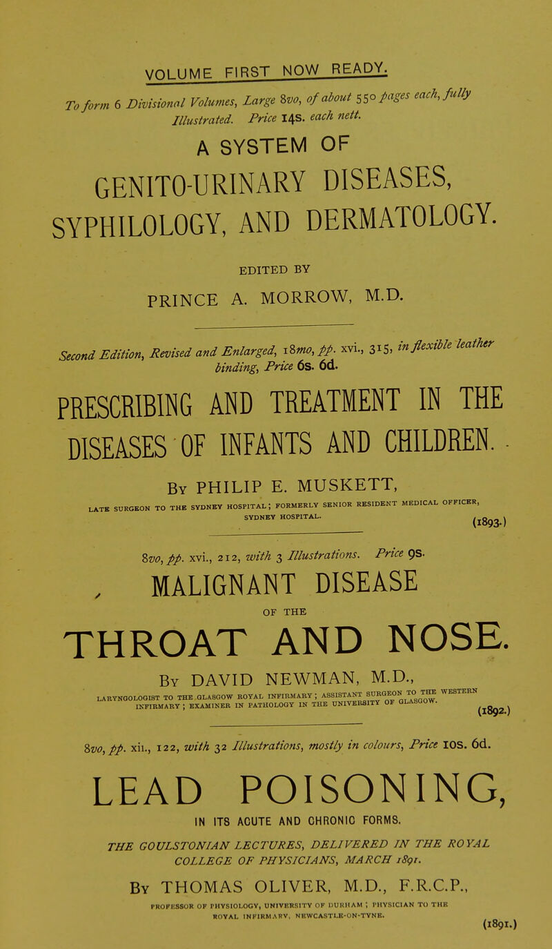 VOLUME FIRP^T NOW READY. To form 6 Divisional Volumes, Large 2>vo, of about 550 Pages eack, fully Illustrated. Price 14s. each nett. A SYSTEM OF GENITO-URINARY DISEASES, SYPHILOLOGY, AND DERMATOLOGY. EDITED BY PRINCE A. MORROW, M.D. Second Edition, Revised and Enlarged, xZmo, pp. xvi., 315, in flexible leather binding, Price 6s. 6d. PRESCRIBING AND TREATMENT IN THE DISEASES OF INFANTS AND CHILDREN. - By PHILIP E. MUSKETT, LATE SURGEON TO THE SYDNEY HOSPITAL; FORMERLY SENIOR RESIDENT MEDICAL OFFICER, SYDNEY HOSPITAL. (1893 ) %vo,pp. xvi., 212, with 3 Illustrations. Price QS. MALIGNANT DISEASE OF THE THROAT AND NOSE. By DAVID NEWMAN, M.D.. LARTNOOLOQIST TO THE GLASGOW ROYAL INFIRMARY ; ^^'^^^^'^i'^i^a'oW IKFIRMARY ; EXAMIKER IN PATHOLOGY IN THE UNIVERSITY OF GLASGOW. ^^^^ ^ 2>vo,pp. xii., 122, with 32 Illustratiofis, mostly in colours, Price lOS. 6d. LEAD POISONING, IN ITS ACUTE AND CHRONIC FORMS. THE GOULSTONIAN LECTURES, DELIVERED IN THE ROYAL COLLEGE OF PHYSICIANS, MARCH i8gr. By THOMAS OLIVER, M.D., F.R.C.P., PROFESSOR OF PHYSIOLOGY, UNIVERSITY OF DURHAM ; PHYSICIAN TO THE ROYAL INFIRMARY, NEWCASTLE-ON-TYNE. (1891.)