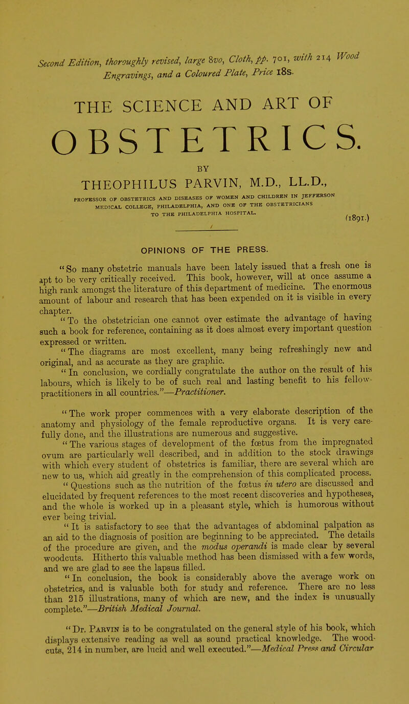 Second Edition, thoroughly revised, large Zvo, Cloth, pp. 701, with 214 Engravings, and a Coloured Plate, Price l8s. THE SCIENCE AND ART OF OBSTETRICS. BY THEOPHILUS PARVIN, M.D., LL.D., PROFBSSOR OF OBSTETRICS AND DISEASES OF WOMEN AND CHILDREN IN JEFFERSON MEDICAL COLLEGE, PHILADELPHIA, AND ONE OF THE OBSTETRICIANS TO THE PHILADELPHIA HOSPITAL. (109' / OPINIONS OF THE PRESS. So many obstetric manuals have been lately issued that a fresh one is apt to be very criticaUy received. This book, however, will at once assume a high rank amongst the literature of this department of medicine. The enormous amount of labour and research that has been expended on it is visible m every chapter. r • To the obstetrician one cannot over estimate the advantage of having such a book for reference, containing as it does ahnost every important question expressed or written. The diagrams are most excellent, many being refreshingly new and original, and as accurate as they are graphic. In conclusion, we cordially congratulate the author on the result of hia labours, which is likely to be of such real and lasting benefit to his fellow- practitioners in all countries.—Practitioner. The work proper commences with a very elaborate description of the anatomy and physiology of the female reproductive orga,ns. It is very care- fully done, and the illustrations are numerous and suggestive. The various stages of development of the foetus from the impregnated ov\m are particularly well described, and in addition to the stock drawings with which every student of obstetrics is familiar, there are several which are new to us, which aid greatly in the comprehension of this complicated process. Questions such as the nutrition of the foetus in utero are discussed and elucidated by frequent references to the most recent discoveries and hypotheses, and the whole is worked up in a pleasant style, which is humorous without ever being trivial. It is satisfactory to see that the advantages of abdominal palpation as an aid to the diagnosis of position are beginning to be appreciated. The details of the procedure are given, and the modus operandi is made clear by several woodcuts. Hitherto this valuable method has been dismissed Avith a few words, and we are glad to see the lapsus filled. In conclusion, the book is considerably above the average work on obstetrics, and is valuable both for study and reference. There are no less than 215 illustrations, many of which are new, and the index is imusually complete.—British Medical Journal. '* Dr. Parvin is to be congratulated on the general style of his book, which displays extensive reading as well as sound practical knowledge. The wood- cuts, 214 in number, are lucid and well executed.—Medical Press and Circular