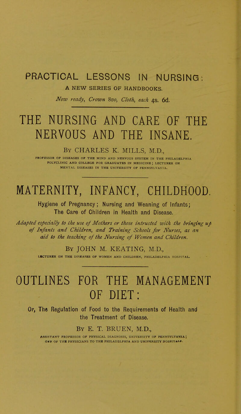 PRACTICAL LESSONS IN NURSING: A NEW SERIES OF HANDBOOKS. Nmv ready, Crown Svo, Cloth, each 4s. 6d. THE NURSING AND CARE OF THE NERVOUS AND THE INSANE. By CHARLES K. MILLS, M.D.. PROFESSOR OF DISEASES OF THE MIND AND NERVOUS SYSTEM IN THE PHILADELPHIA POLYCLINIC AND COLLEGE FOR GRADUATES IN MEDICINE; LECTURER ON MENTAL DISEASES IN THE UNIVERSITY OF PENNSYLVANIA. MATERNITY, INFANCY, CHILDHOOD. Hygiene of Pregnancy; Nursing and Weaning of Infants; Tlie Care of Cliildren in Healtli and Disease. Adapted especially to the use of Mothers or those intrusted with the bringing up of Infants and Children, and Training Schools for Nurses, as an aid to the teaching of the Nursing of Women and Children. By JOHN M. KEATING, M.D., LECTURER ON THE DISEASES OF WOMEN AND CHILDREN, PHILADELPHIA HOSPITAL. OUTLINES FOR THE MANAGEMENT OF DIET: Or, Tlie Regulation of Food to the Requirements of Health and the Treatment of Disease. By E. T. BRUEN, M.D., ASSISTANT PROFESSOR OF PHYSICAL DIAGNOSIS, UNIVERSITY OF PENNSYLVANIA; OKK OF THB PHYSICIANS TO THB FHILADZLPHIA AND UNIVRRSITV MOSPITAir-