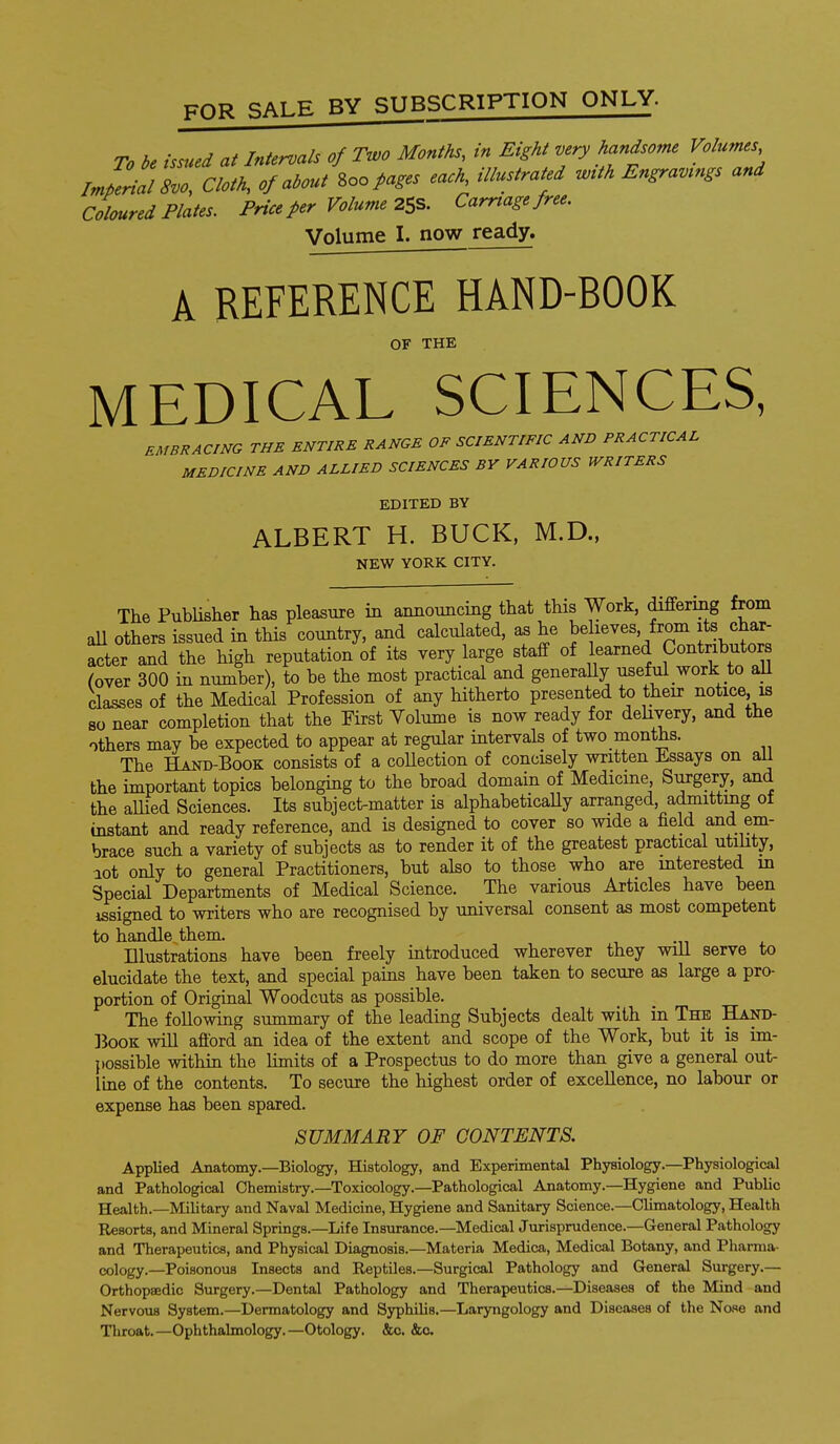 To be issued at Intervals of Two Months, in Eight very handsome Volumes /.A/ rr'/'k of about\oopages each, illustrated with Engravings and Coloured Plates. Price per Volume 2SS. Carnage free. Volume I. now ready. A REFERENCE HAND-BOOK OF THE MEDICAL SCIENCES, E^fBRACmG THE ENTIRE RANGE OF SCIENTIFIC AND PRACTICAL MEDICINE AND ALLIED SCIENCES BY VARIOUS WRITERS EDITED BY ALBERT H. BUCK, M.D., NEW YORK CITY. The PubUsher has pleasure in annotmcing that this Work, differing from all others issued in this country, and calculated, as he beheves, from its char- ^ter and the high reputation of its very large staff of learned Contributors (over 300 in number), to be the most practical and generaUy useful work to all classes of the Medical Profession of any hitherto presented to their notice, is so near completion that the First Volume is now ready for dehvery, and the others may be expected to appear at regular intervals of two months. The Hand-Book consists of a coUection of concisely written JLssays on ail the important topics belonging to the broad domain of Medicme Surgery, and the allied Sciences. Its subject-matter is alphabeticaUy arranged, admitting of instant and ready reference, and is designed to cover so wide a field and em- brace such a variety of subjects as to render it of the greatest practical utility, lot only to general Practitioners, but also to those who are mterested in Special Departments of Medical Science. The various Articles have been issigned to writers who are recognised by universal consent as most competent to handle them Illustrations have been freely introduced wherever they will serve to elucidate the text, and special paias have been taken to secure as large a pro- portion of Original Woodcuts as possible. The following summary of the leading Subjects dealt with in The Hand- IBooK will afford an idea of the extent and scope of the Work, but it is im- possible within the limits of a Prospectus to do more than give a general out- Ime of the contents. To secure the highest order of excellence, no labour or expense has been spared. SUMMARY OF CONTENTS. Applied Anatomy.—Biology, Histology, and Experimental Physiology.—Physiological and Pathological Chemistry.—Toxicology.—Pathological Anatomy.—Hygiene and Public Health.—Military and Naval Medicine, Hygiene and Sanitary Science.—Climatology, Health Resorts, and Mineral Springs.—Life Insurance.—Medical Jurisprudence.-General Pathology and Therapeutics, and Physical Diagnosis.—Materia Medica, Medical Botany, and Pharma- cology.—Poisonous Insects and Reptiles.—Surgical Pathology and General Surgery.— Orthopaedic Surgery.—Dental Pathology and Therapeutics.—Diseases of the Mind and Nervous System.—Dermatology and Syphilis.—Laryngology and Diseases of the Nose and Throat.—Ophthalmology.—Otology. &c, &o.