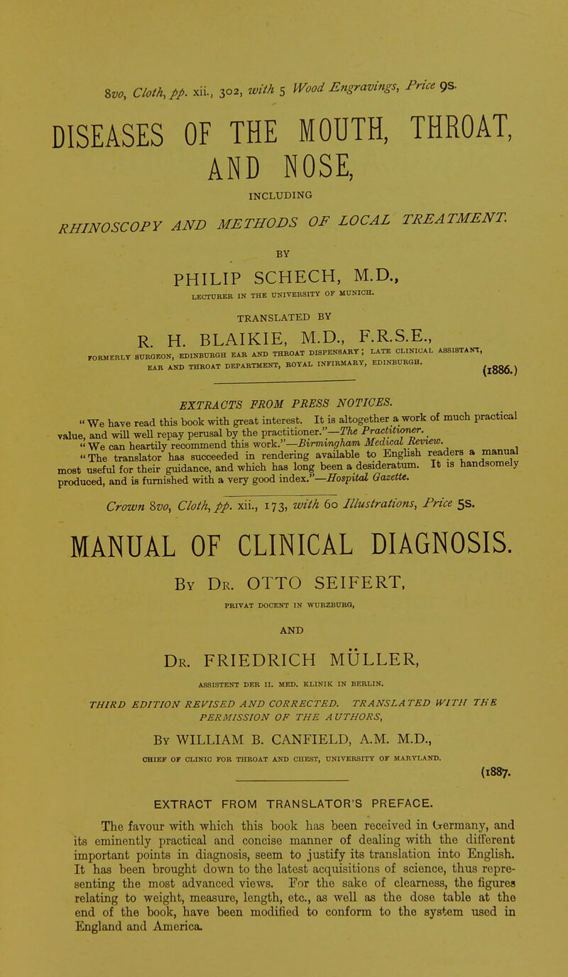 DISEASES OF THE MOUTH, THROAT, AND NOSE, INCLUDING RHINOSCOPY AND METHODS OF LOCAL TREATMENT. BY PHILIP SCHECH, M.D., LECTURER IN THE UNIVERSITY OF MUNICH. TRANSLATED BY R H. BLAIKIE, M.D., F.R.S.E., FORMERLY SURGEON, EDINBURGH EAR AND THROAT DISPENSARY; LATE CLINICAL ASSISTAlTr, EAR AND THROAT DEPARTMENT, ROYAL INFIRMARY, EDINBURGH. (1886.) EXTRACTS FROM PRESS NOTICES.  We have read this book with great interest. It is altogether a work of much practical value, and will weU repay perusal by the practitioner.—PracMvmer. _  We can heartily recommend this work.—Birmvngham Medical Review. The translator has succeeded in rendering available to Enghsh readers a manual most useful for their guidance, and which has long been a desideratum. It is handsomely produced, and is furnished with a very good index.—Hospital Gazette. Crown 8w, Cloth, pp. xii., 173, with 60 Illustrations, Price 5s. MANUAL OF CLINICAL DIAGNOSIS. By Dr. OTTO SEIFERT, PRIVAT DOCENT IN WURZBURG, AND Dr. FRIEDRICH MULLER, ASSISTENT DER II. MED. KLINIK IN BERLIN. THIRD EDITION REVISED AND CORRECTED. TRANSLATED WITH THE PERMISSION OF THE A UTHORS, By WILLIAM B. CANFIELD, A.M. M.D., OHIEI* OF CLINIC FOR THROAT AND CHEST, UNIVERSITY OF MARYLAND. (1887. EXTRACT FROM TRANSLATOR'S PREFACE. The favour with which this book has been received m trermany, and its eminently practical and concise manner of dealing with the different important points in diagnosis, seem to justify its translation into English. It has been brought down to the latest acquisitions of science, thus repre- senting the most advanced views. For the sake of clearness, the figures relating to weight, measure, length, etc., as well as the dose table at the end of the book, have been modified to conform to the system used in England and America.