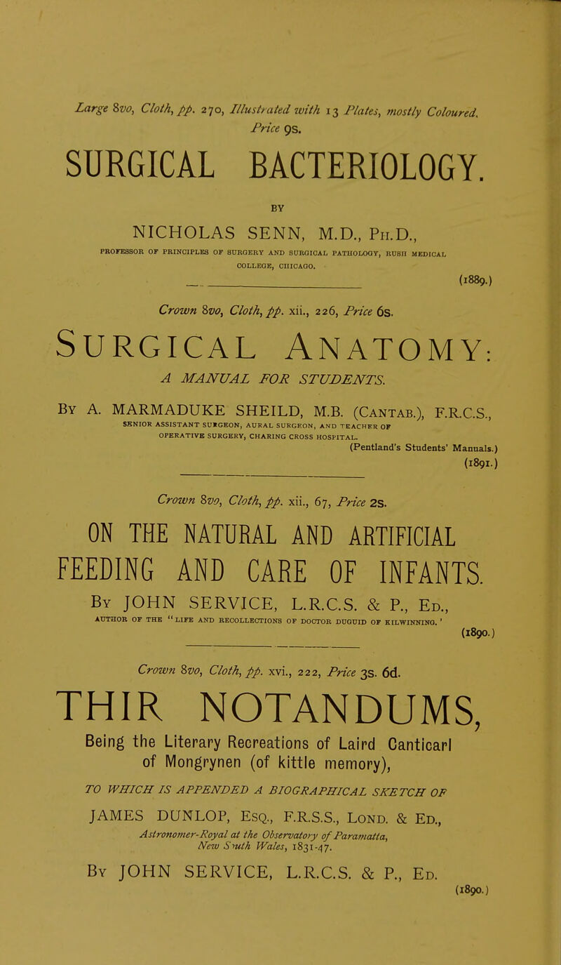 Price 9s. SURGICAL BACTERIOLOGY, BV NICHOLAS SENN, M.D., Ph.D., PROFESSOR or PRINCIPLES OF SURQERY AND SURGICAL PATHOLOGY, RUSH MEDICAL COLLEGE, CniCAOO. (1889.) Crown 8vo, Cloth, pp. xii., 226, Price 6s. Surgical Anatomy: A MANUAL FOR STUDENTS. By a. MARMADUKE SHEILD, M.B. (Cantab.), F.R.CS, SENIOR ASSISTANT SUICKON, AURAL SURGEON, AND TEACHER OP OPERATIVE SURGERY, CHARING CROSS HOSPITAL. (Pentland's Students' Manuals.) (1891.) Crown 8v£>, Cloth, pp. xii., 67, Price 2S. ON THE NATURAL AND ARTIFICIAL FEEDING AND CARE OF INFANTS. By JOHN SERVICE, L.R.C.S. & P., Ed., AUTHOR OF THE LIFE AND RECOLLECTIONS OP DOCTOR DUGUID OF KILWINNING. ' (1890.) Crown 8vo, Cloth, pp. xvi., 222, Price 3s. 6d. THIR NOTANDUMS, Being the Literary Recreations of Laird Canticarl of iViongrynen (of l^ittle memory), TO WHICH IS APPENDED A BIOGRAPHICAL SKETCH OF JAMES DQNLOP, Esq., F.R.S.S., Lond. & Ed., Astronomer-Royal at the Observatory of Paramatta, New Smth Wales, 1831-47. By JOHN SERVICE, L.R.C.S. & P., Ed. (1890.